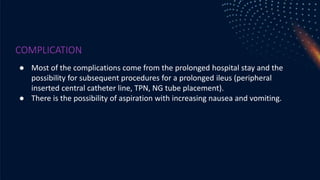 COMPLICATION
● Most of the complications come from the prolonged hospital stay and the
possibility for subsequent procedures for a prolonged ileus (peripheral
inserted central catheter line, TPN, NG tube placement).
● There is the possibility of aspiration with increasing nausea and vomiting.
 