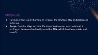 PROGNOSIS
● Having an ileus is only harmful in terms of the length of stay and decreased
nutrition.
● Longer hospital stays increase the risk of nosocomial infections, and a
prolonged ileus may lead to the need for TPN, which has its own risks and
benefit.
 