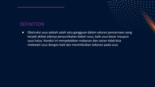 DEFINITION
● Obstruksi usus adalah salah satu gangguan dalam saluran pencernaan yang
terjadi akibat adanya penyumbatan dalam usus, baik usus besar maupun
usus halus. Kondisi ini menyebabkan makanan dan cairan tidak bisa
melewati usus dengan baik dan menimbulkan tekanan pada usus
 