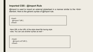 Imported CSS - @import Rule
@import is used to import an external stylesheet in a manner similar to the <link>
element. Here is the generic syntax of @import rule.
<head>
@import "URL";
</head>
Here URL is the URL of the style sheet file having style
rules. You can use another syntax as well −
<head>
@import url("URL");
</head>
 