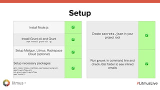 litmus ®
#LitmusLive
Setup
Install Node.js ✅
Install Grunt-cli and Grunt
(npm install grunt-cli -g)
✅
Setup Mailgun, Litmus, Rackspace
Cloud (optional)
✅
Setup necessary packages:
git clone https://github.com/leemunroe/grunt-
email-workflow.git
cd grunt-email-workflow
npm install
✅
Create secrets.json in your
project root
✅
Run grunt in command line and
check /dist folder to see inlined
emails
✅
 