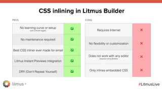 litmus ®
#LitmusLive
No learning curve or setup
(just a simple toggle)
✅
No maintenance required ✅
Best CSS inliner ever made for email ✅
Litmus Instant Previews integration ✅
DRY (Don’t Repeat Yourself) ✅
Requires Internet ❌
No ﬂexibility or customization ❌
Does not work with any editor
(requires Litmus Builder)
❌
Only inlines embedded CSS ❌
CSS inlining in Litmus Builder
PROS CONS
 