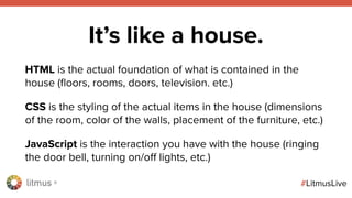 litmus ®
#LitmusLive
It’s like a house.
HTML is the actual foundation of what is contained in the
house (ﬂoors, rooms, doors, television. etc.)
CSS is the styling of the actual items in the house (dimensions
of the room, color of the walls, placement of the furniture, etc.)
JavaScript is the interaction you have with the house (ringing
the door bell, turning on/off lights, etc.)
 