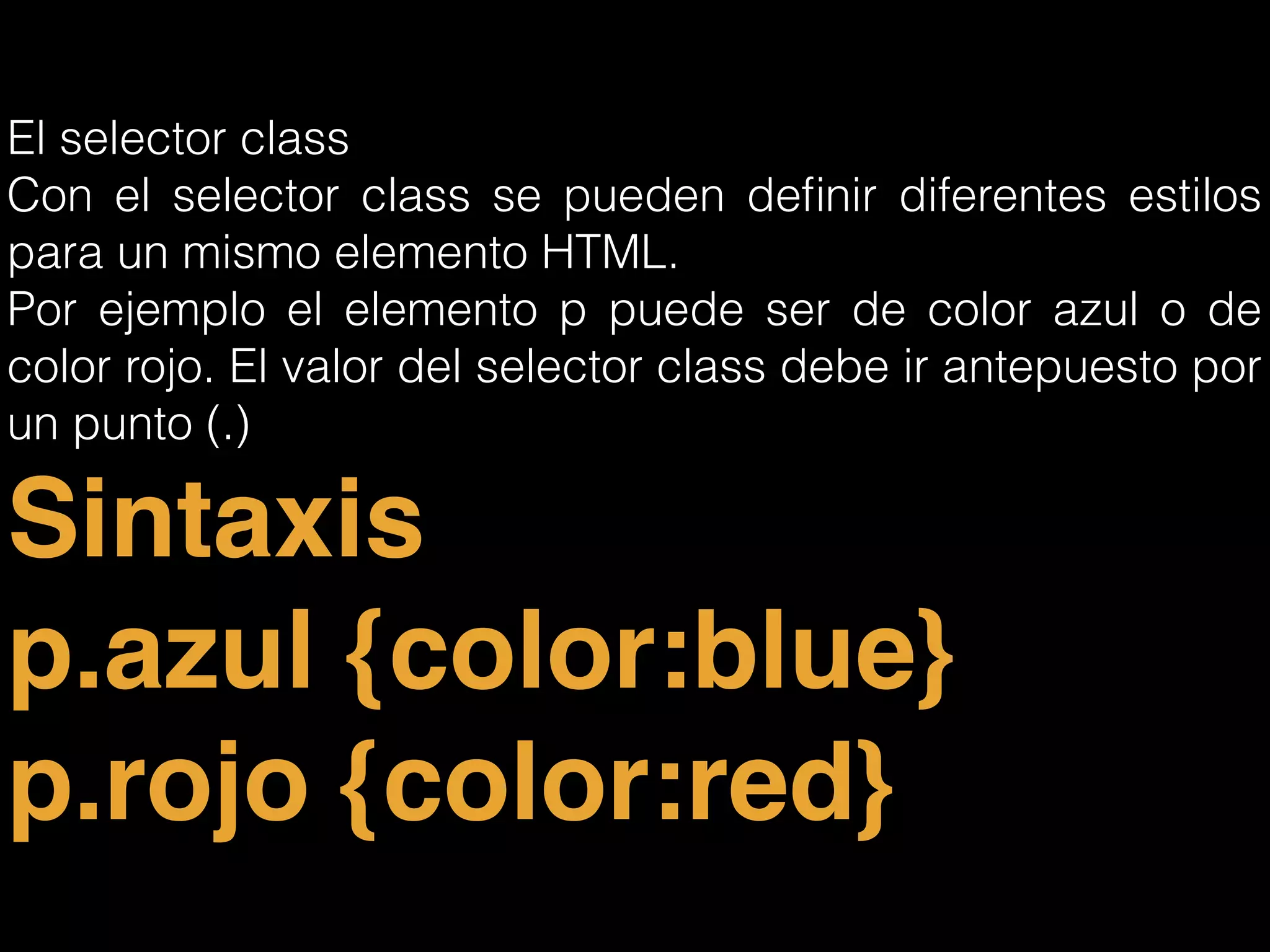 El selector class
Con el selector class se pueden deﬁnir diferentes estilos
para un mismo elemento HTML.
Por ejemplo el elemento p puede ser de color azul o de
color rojo. El valor del selector class debe ir antepuesto por
un punto (.)
Sintaxis!
p.azul {color:blue}!
p.rojo {color:red}
 