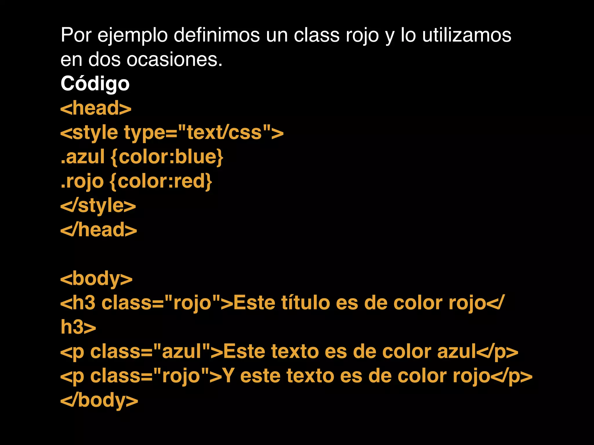Por ejemplo deﬁnimos un class rojo y lo utilizamos
en dos ocasiones.!
Código!
<head>!
<style type="text/css">!
.azul {color:blue}!
.rojo {color:red}!
</style>!
</head>!
!
<body>!
<h3 class="rojo">Este título es de color rojo</
h3>!
<p class="azul">Este texto es de color azul</p>!
<p class="rojo">Y este texto es de color rojo</p>!
</body>!
 