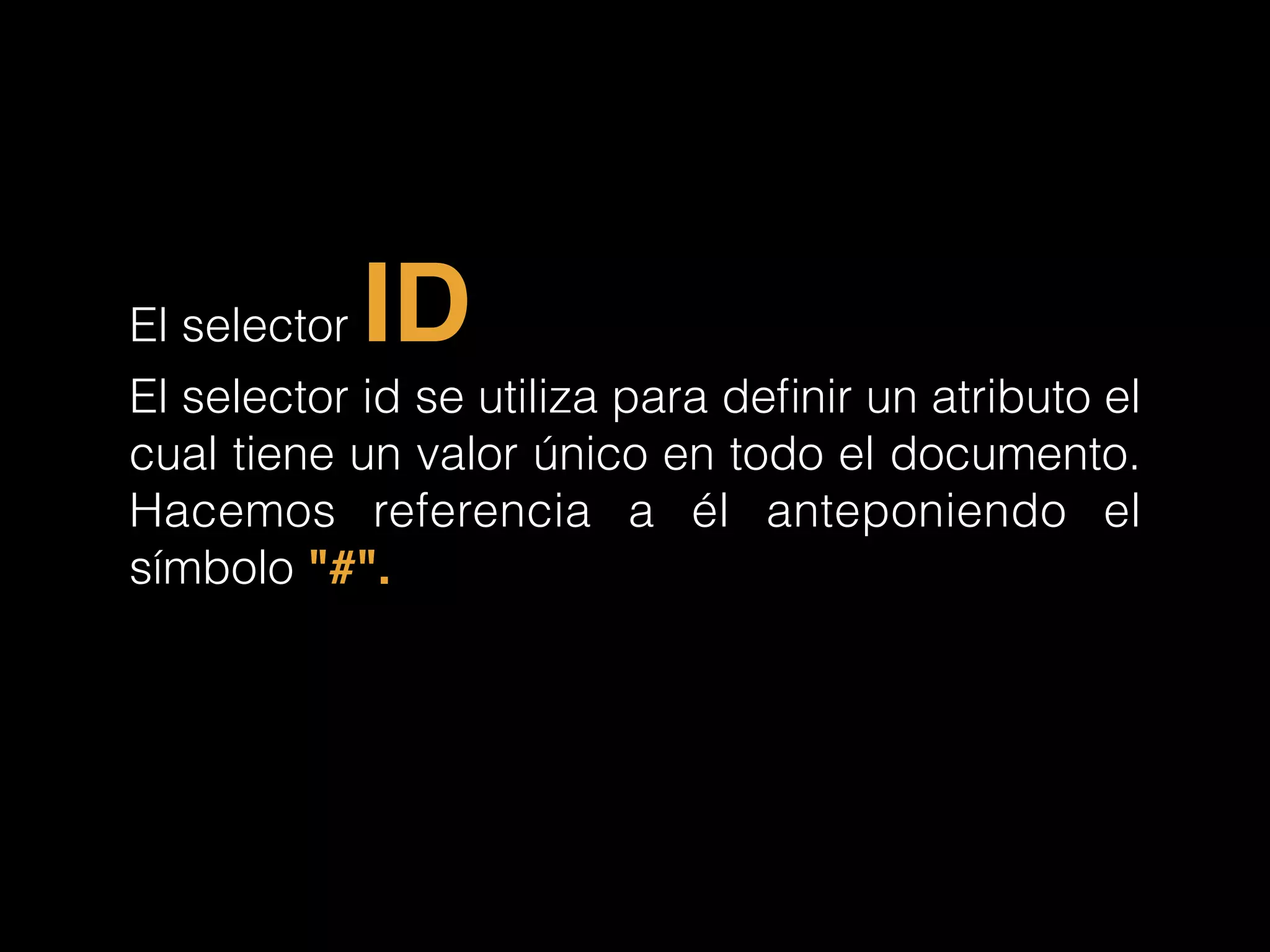 El selector ID
El selector id se utiliza para deﬁnir un atributo el
cual tiene un valor único en todo el documento.
Hacemos referencia a él anteponiendo el
símbolo "#".!
 