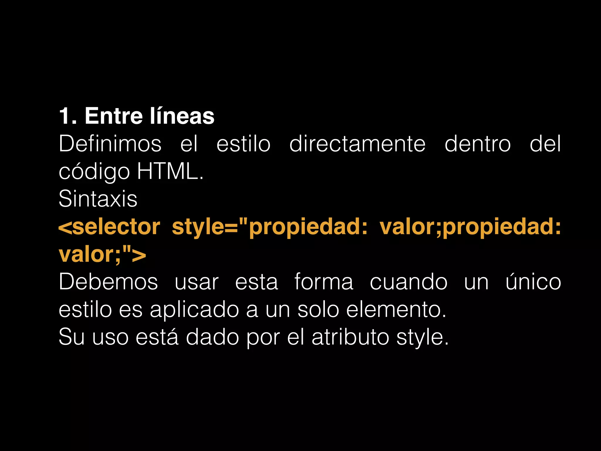 1. Entre líneas!
Deﬁnimos el estilo directamente dentro del
código HTML.
Sintaxis
<selector style="propiedad: valor;propiedad:
valor;">!
Debemos usar esta forma cuando un único
estilo es aplicado a un solo elemento.
Su uso está dado por el atributo style.
 