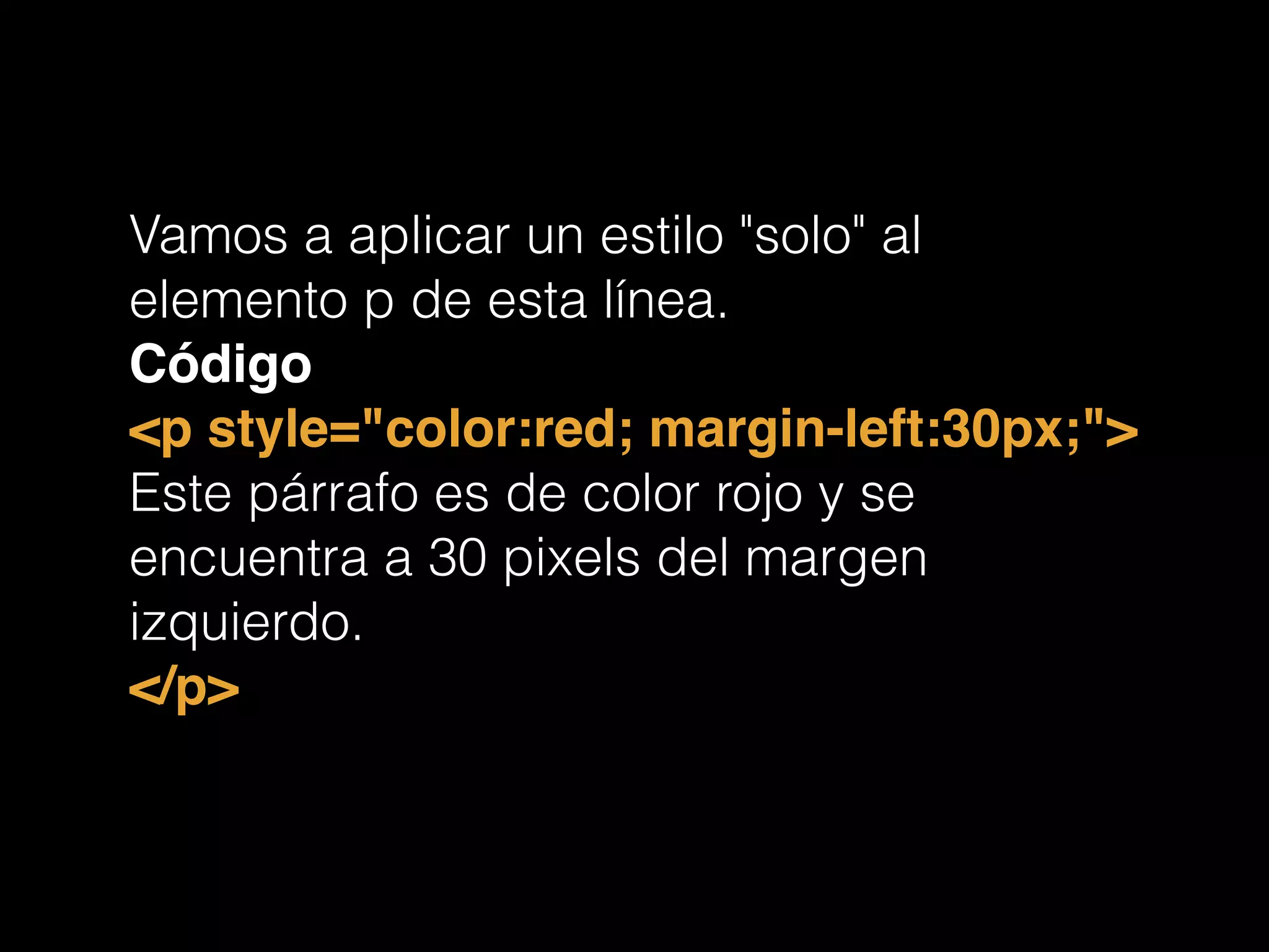 Vamos a aplicar un estilo "solo" al
elemento p de esta línea.
Código!
<p style="color:red; margin-left:30px;">!
Este párrafo es de color rojo y se
encuentra a 30 pixels del margen
izquierdo.
</p>!
 