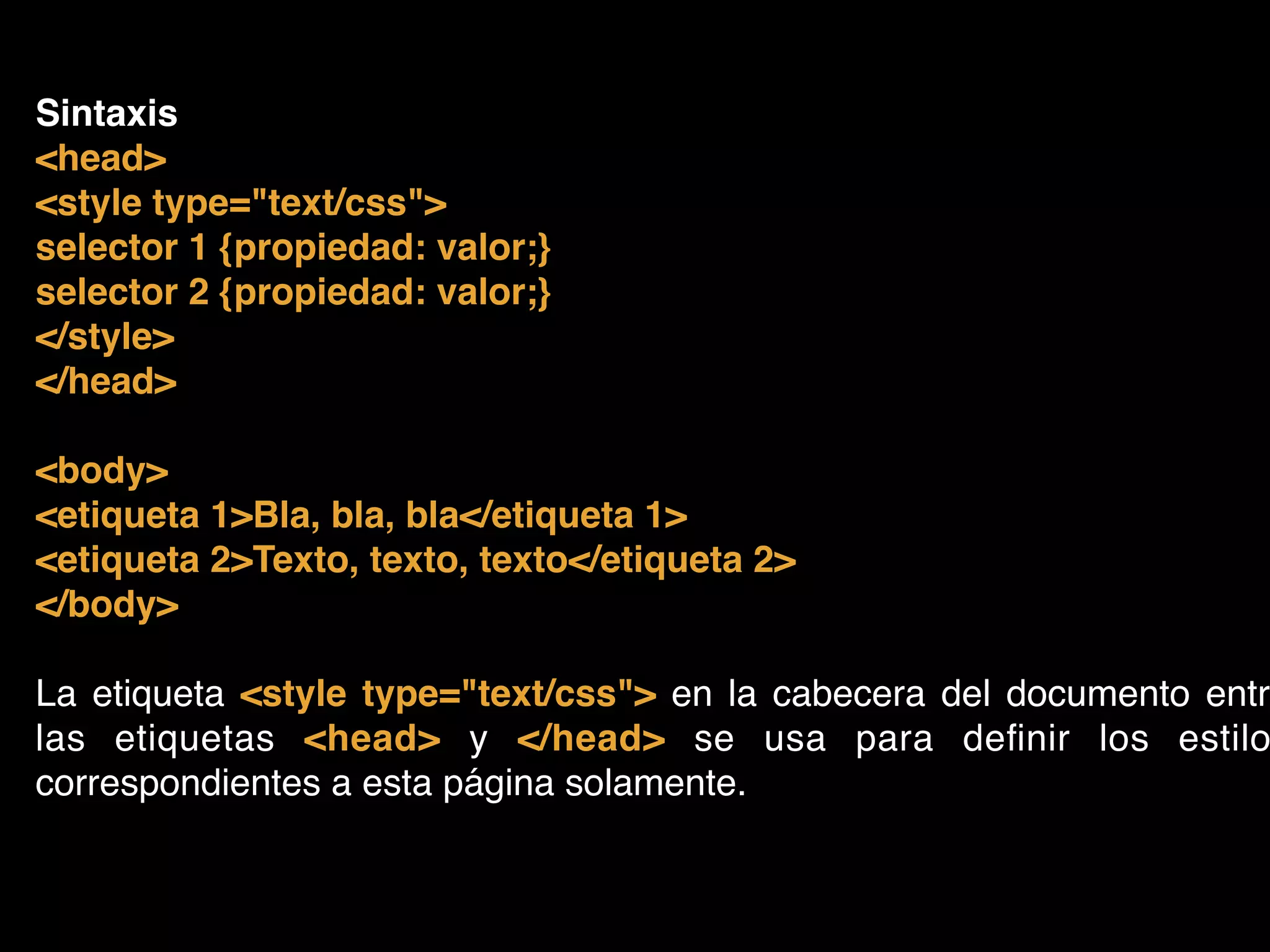 Sintaxis!
<head>!
<style type="text/css">!
selector 1 {propiedad: valor;}!
selector 2 {propiedad: valor;}!
</style>!
</head>!
!
<body>!
<etiqueta 1>Bla, bla, bla</etiqueta 1>!
<etiqueta 2>Texto, texto, texto</etiqueta 2>!
</body>!
!
La etiqueta <style type="text/css"> en la cabecera del documento entre
las etiquetas <head> y </head> se usa para deﬁnir los estilo
correspondientes a esta página solamente.
 