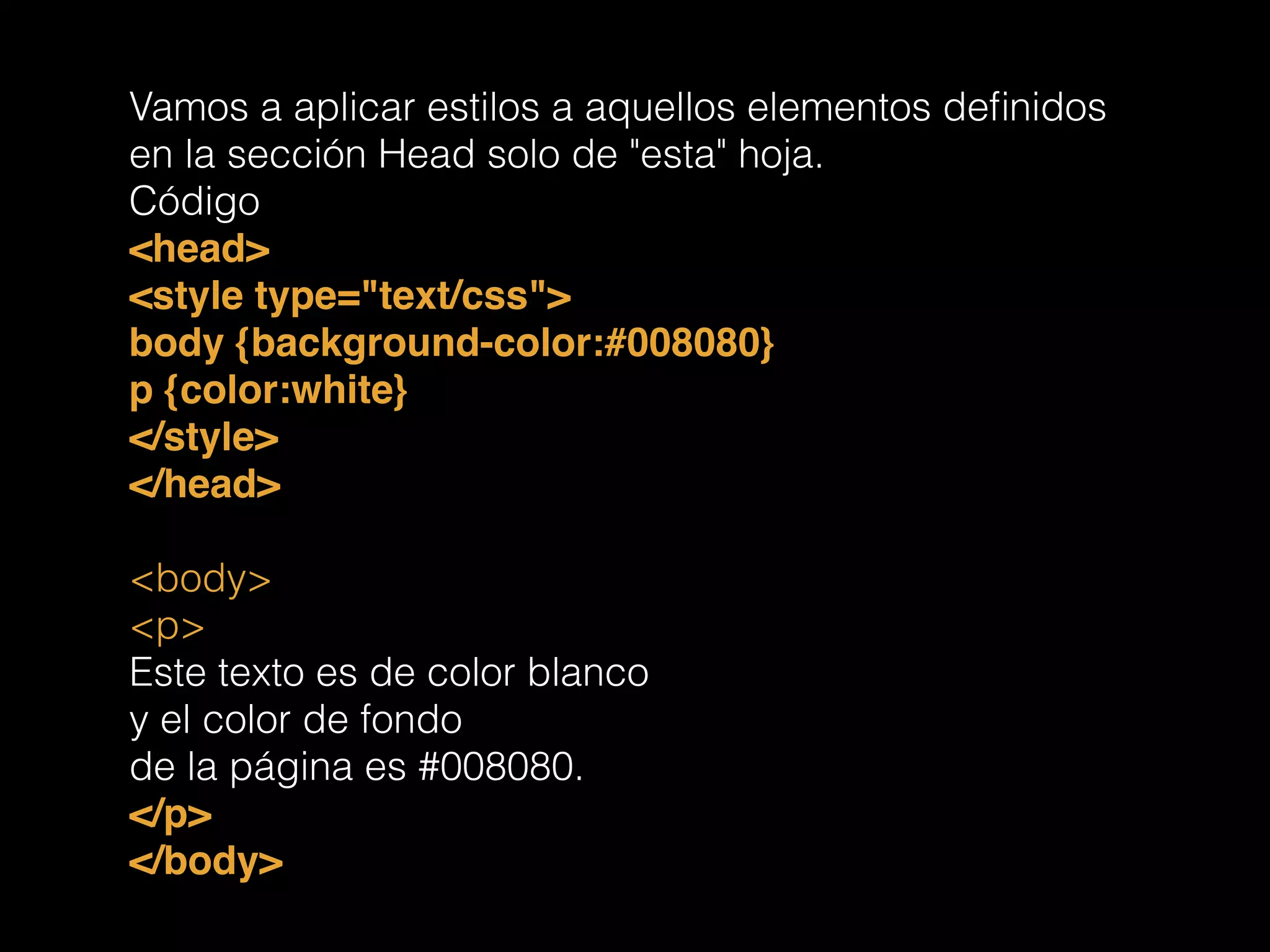 Vamos a aplicar estilos a aquellos elementos deﬁnidos
en la sección Head solo de "esta" hoja.
Código
<head>!
<style type="text/css">!
body {background-color:#008080}!
p {color:white}!
</style>!
</head>!
!
<body>
<p>
Este texto es de color blanco
y el color de fondo
de la página es #008080.
</p>!
</body>!
 