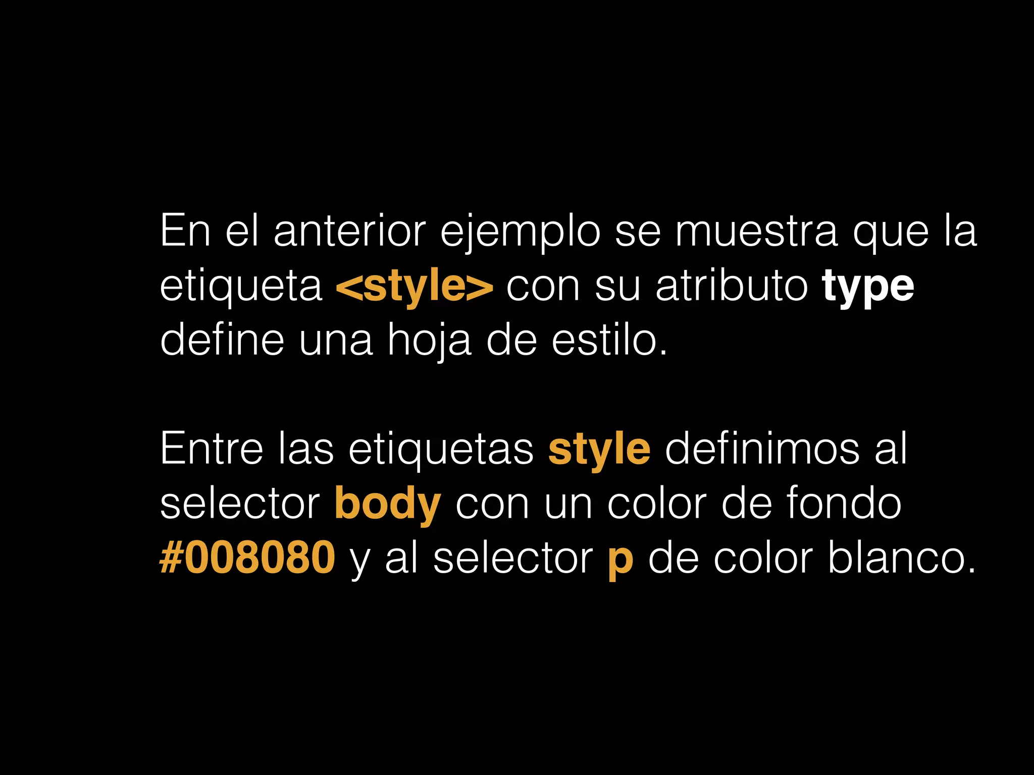 En el anterior ejemplo se muestra que la
etiqueta <style> con su atributo type
deﬁne una hoja de estilo.
!
Entre las etiquetas style deﬁnimos al
selector body con un color de fondo
#008080 y al selector p de color blanco.
 