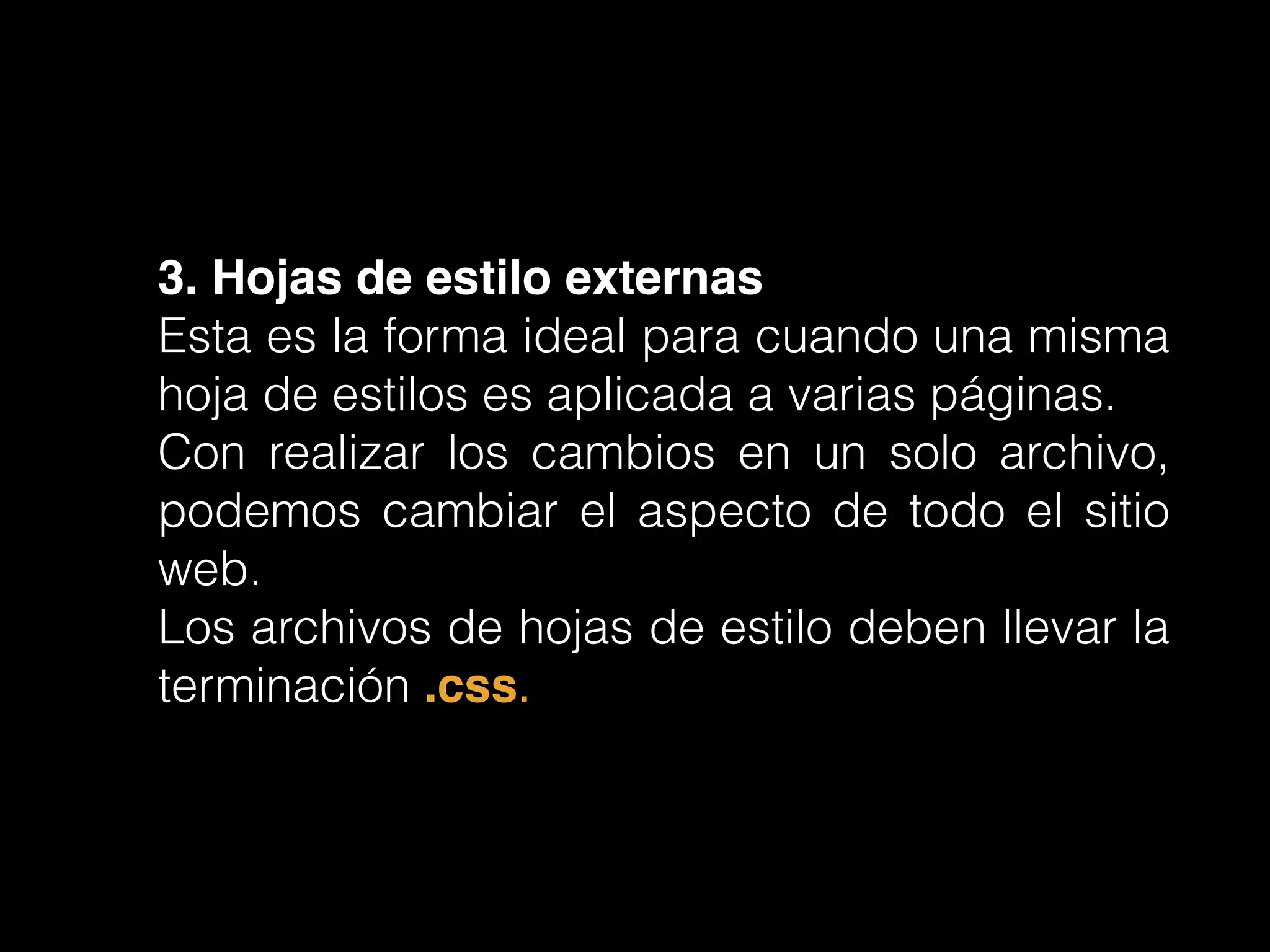 3. Hojas de estilo externas!
Esta es la forma ideal para cuando una misma
hoja de estilos es aplicada a varias páginas.
Con realizar los cambios en un solo archivo,
podemos cambiar el aspecto de todo el sitio
web.
Los archivos de hojas de estilo deben llevar la
terminación .css.
 