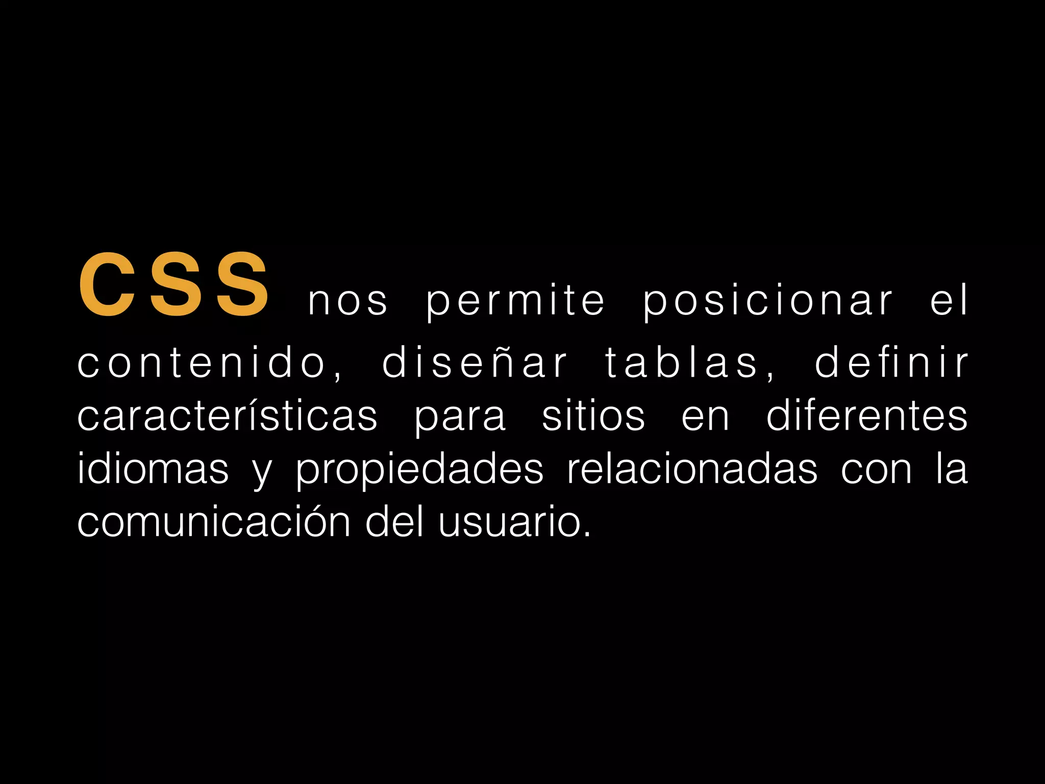 CSS nos permite posicionar el
c o n t e n i d o , d i s e ñ a r t a b l a s , d e ﬁ n i r
características para sitios en diferentes
idiomas y propiedades relacionadas con la
comunicación del usuario.
 