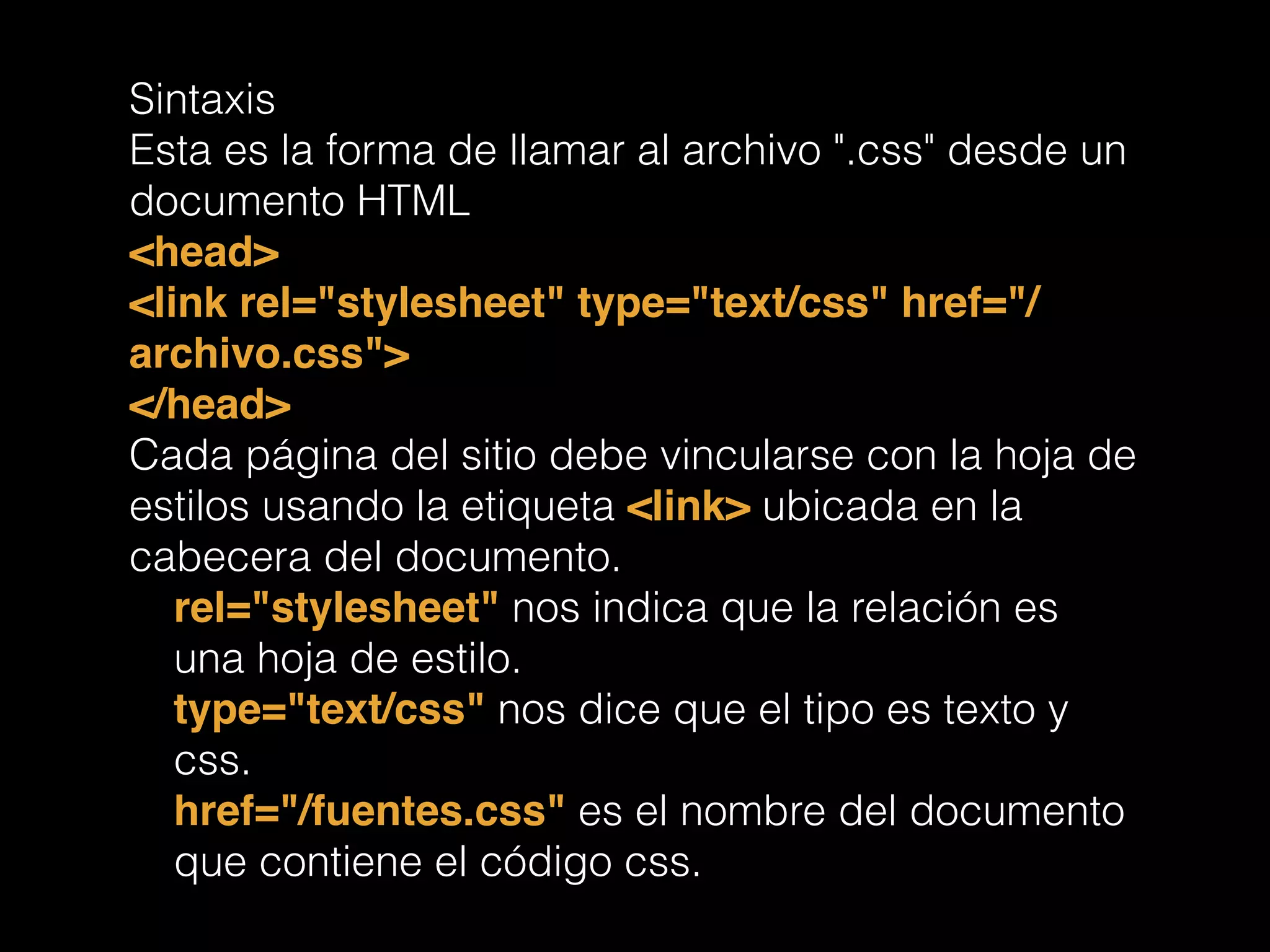 Sintaxis
Esta es la forma de llamar al archivo ".css" desde un
documento HTML
<head>!
<link rel="stylesheet" type="text/css" href="/
archivo.css">!
</head>!
Cada página del sitio debe vincularse con la hoja de
estilos usando la etiqueta <link> ubicada en la
cabecera del documento.
rel="stylesheet" nos indica que la relación es
una hoja de estilo.
type="text/css" nos dice que el tipo es texto y
css.
href="/fuentes.css" es el nombre del documento
que contiene el código css.
 