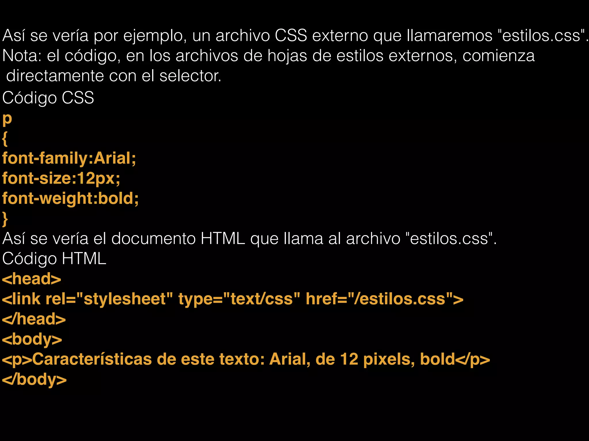 Así se vería por ejemplo, un archivo CSS externo que llamaremos "estilos.css".
Nota: el código, en los archivos de hojas de estilos externos, comienza
directamente con el selector.
Código CSS
p!
{!
font-family:Arial;!
font-size:12px;!
font-weight:bold;!
}!
Así se vería el documento HTML que llama al archivo "estilos.css".
Código HTML
<head>!
<link rel="stylesheet" type="text/css" href="/estilos.css">!
</head>!
<body>!
<p>Características de este texto: Arial, de 12 pixels, bold</p>!
</body>!
 