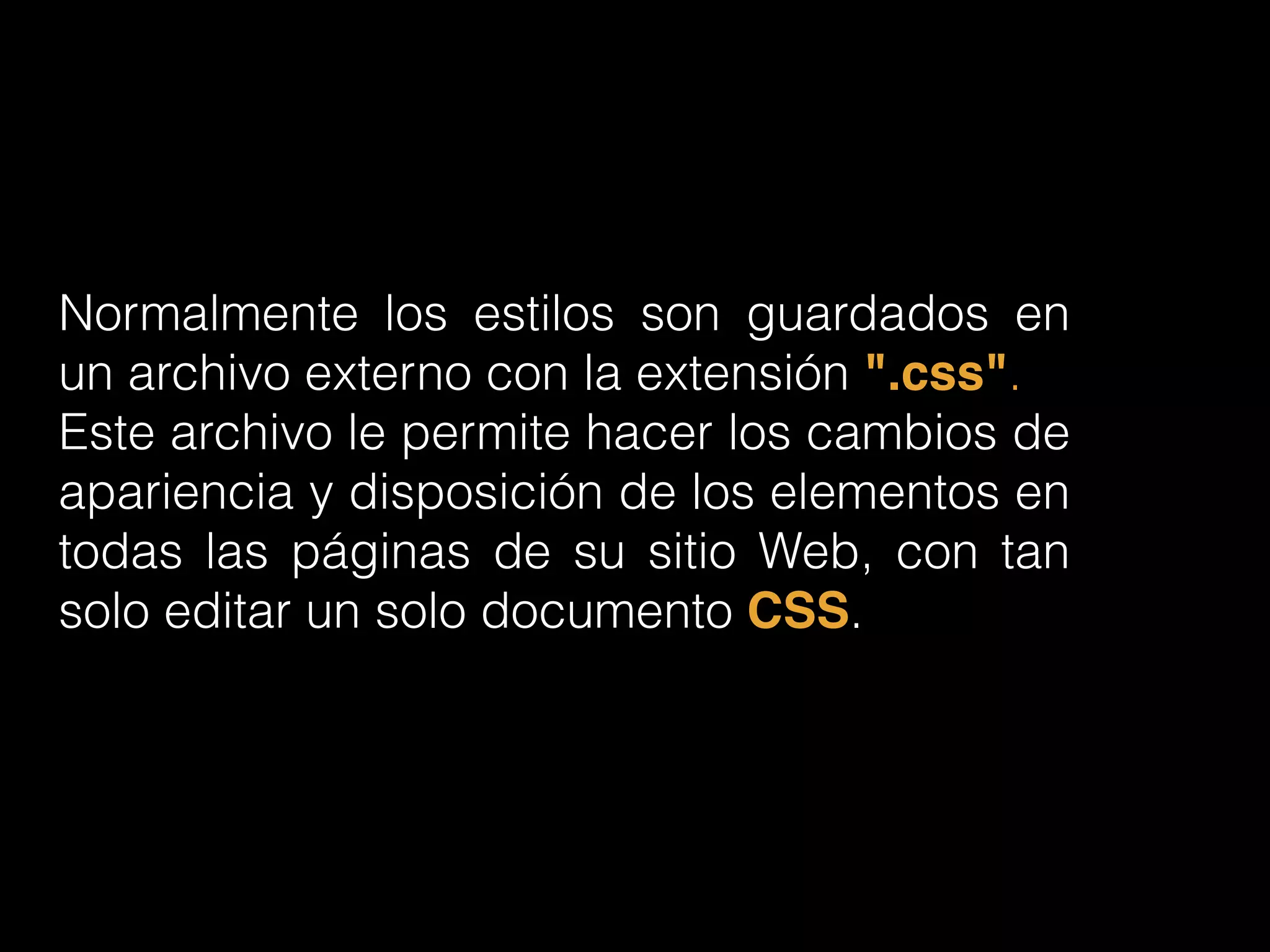 Normalmente los estilos son guardados en
un archivo externo con la extensión ".css".
Este archivo le permite hacer los cambios de
apariencia y disposición de los elementos en
todas las páginas de su sitio Web, con tan
solo editar un solo documento CSS.
 
