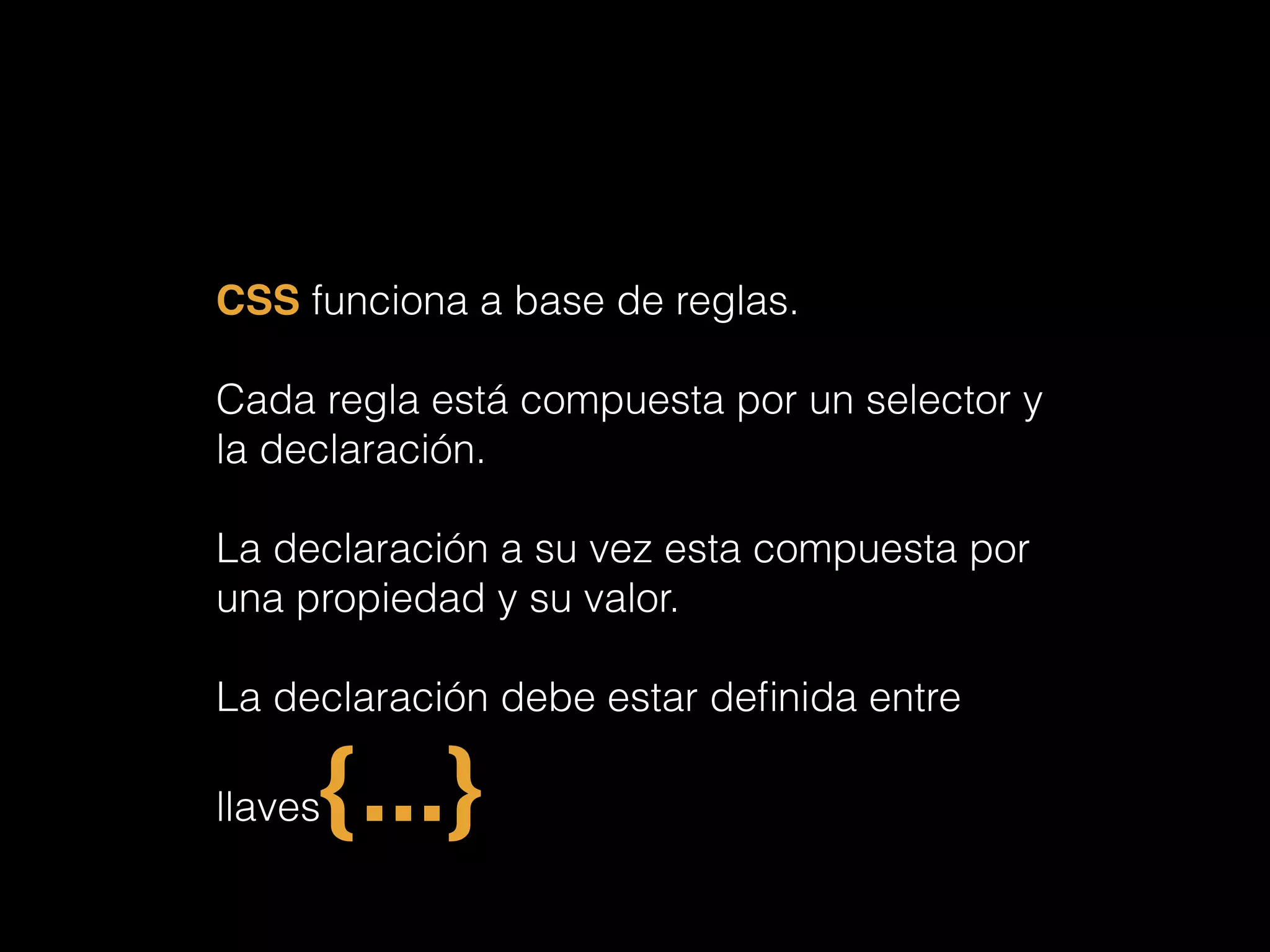 CSS funciona a base de reglas.
!
Cada regla está compuesta por un selector y
la declaración.
!
La declaración a su vez esta compuesta por
una propiedad y su valor.
!
La declaración debe estar deﬁnida entre
llaves{...}!
 