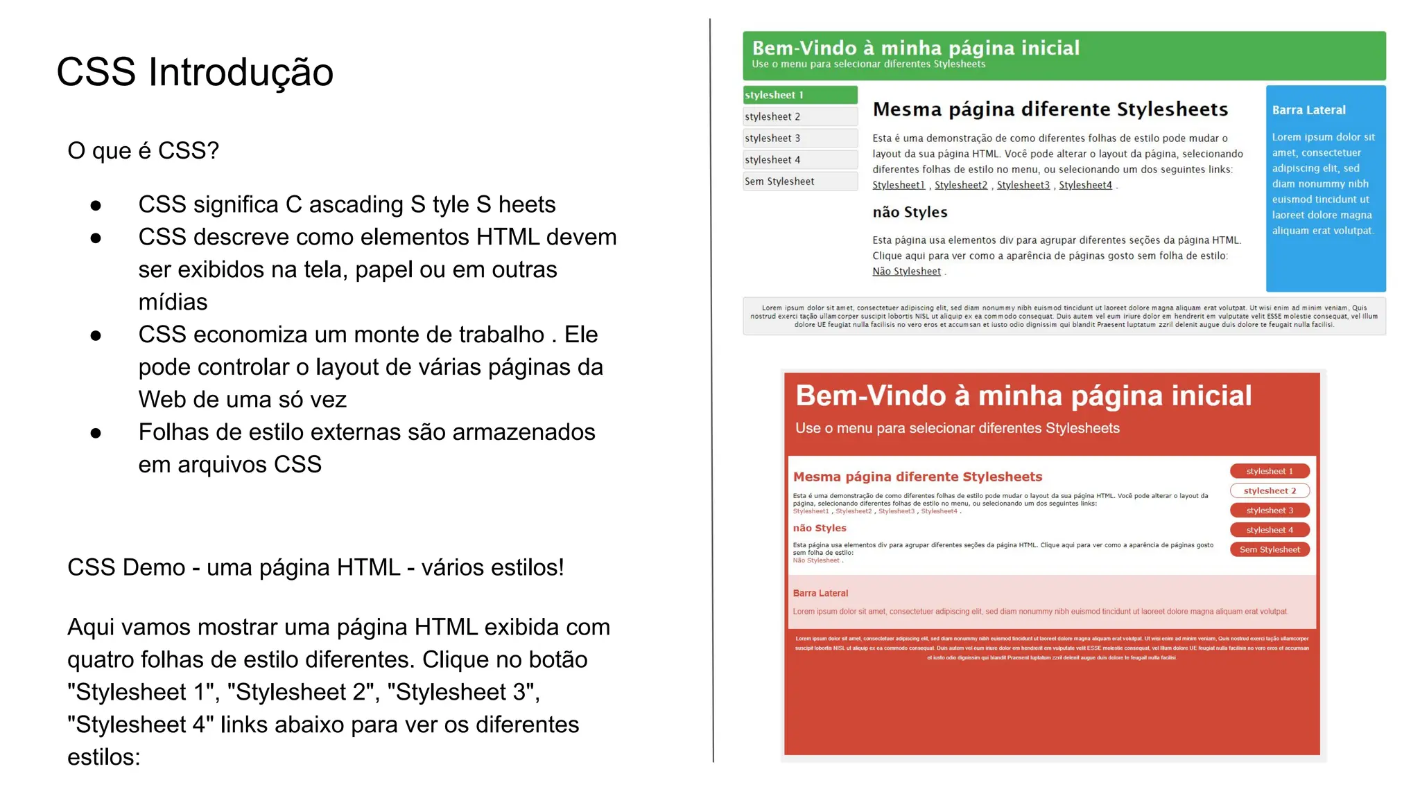 CSS Introdução
O que é CSS?
● CSS significa C ascading S tyle S heets
● CSS descreve como elementos HTML devem
ser exibidos na tela, papel ou em outras
mídias
● CSS economiza um monte de trabalho . Ele
pode controlar o layout de várias páginas da
Web de uma só vez
● Folhas de estilo externas são armazenados
em arquivos CSS
CSS Demo - uma página HTML - vários estilos!
Aqui vamos mostrar uma página HTML exibida com
quatro folhas de estilo diferentes. Clique no botão
"Stylesheet 1", "Stylesheet 2", "Stylesheet 3",
"Stylesheet 4" links abaixo para ver os diferentes
estilos:
 