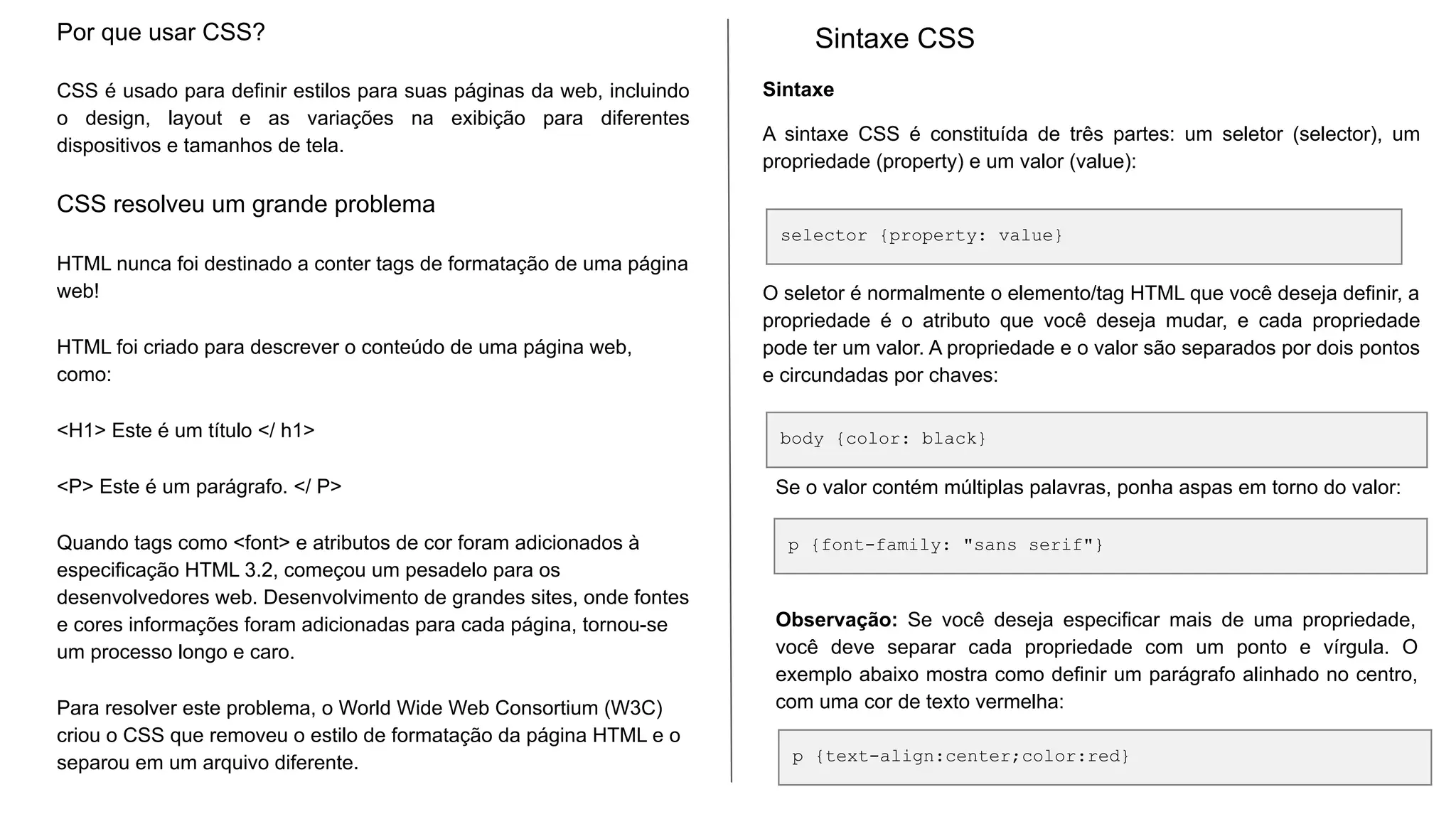 Sintaxe
A sintaxe CSS é constituída de três partes: um seletor (selector), um
propriedade (property) e um valor (value):
O seletor é normalmente o elemento/tag HTML que você deseja definir, a
propriedade é o atributo que você deseja mudar, e cada propriedade
pode ter um valor. A propriedade e o valor são separados por dois pontos
e circundadas por chaves:
Por que usar CSS?
CSS é usado para definir estilos para suas páginas da web, incluindo
o design, layout e as variações na exibição para diferentes
dispositivos e tamanhos de tela.
CSS resolveu um grande problema
HTML nunca foi destinado a conter tags de formatação de uma página
web!
HTML foi criado para descrever o conteúdo de uma página web,
como:
<H1> Este é um título </ h1>
<P> Este é um parágrafo. </ P>
Quando tags como <font> e atributos de cor foram adicionados à
especificação HTML 3.2, começou um pesadelo para os
desenvolvedores web. Desenvolvimento de grandes sites, onde fontes
e cores informações foram adicionadas para cada página, tornou-se
um processo longo e caro.
Para resolver este problema, o World Wide Web Consortium (W3C)
criou o CSS que removeu o estilo de formatação da página HTML e o
separou em um arquivo diferente.
Sintaxe CSS
selector {property: value}
body {color: black}
p {font-family: "sans serif"}
Se o valor contém múltiplas palavras, ponha aspas em torno do valor:
Observação: Se você deseja especificar mais de uma propriedade,
você deve separar cada propriedade com um ponto e vírgula. O
exemplo abaixo mostra como definir um parágrafo alinhado no centro,
com uma cor de texto vermelha:
p {text-align:center;color:red}
 