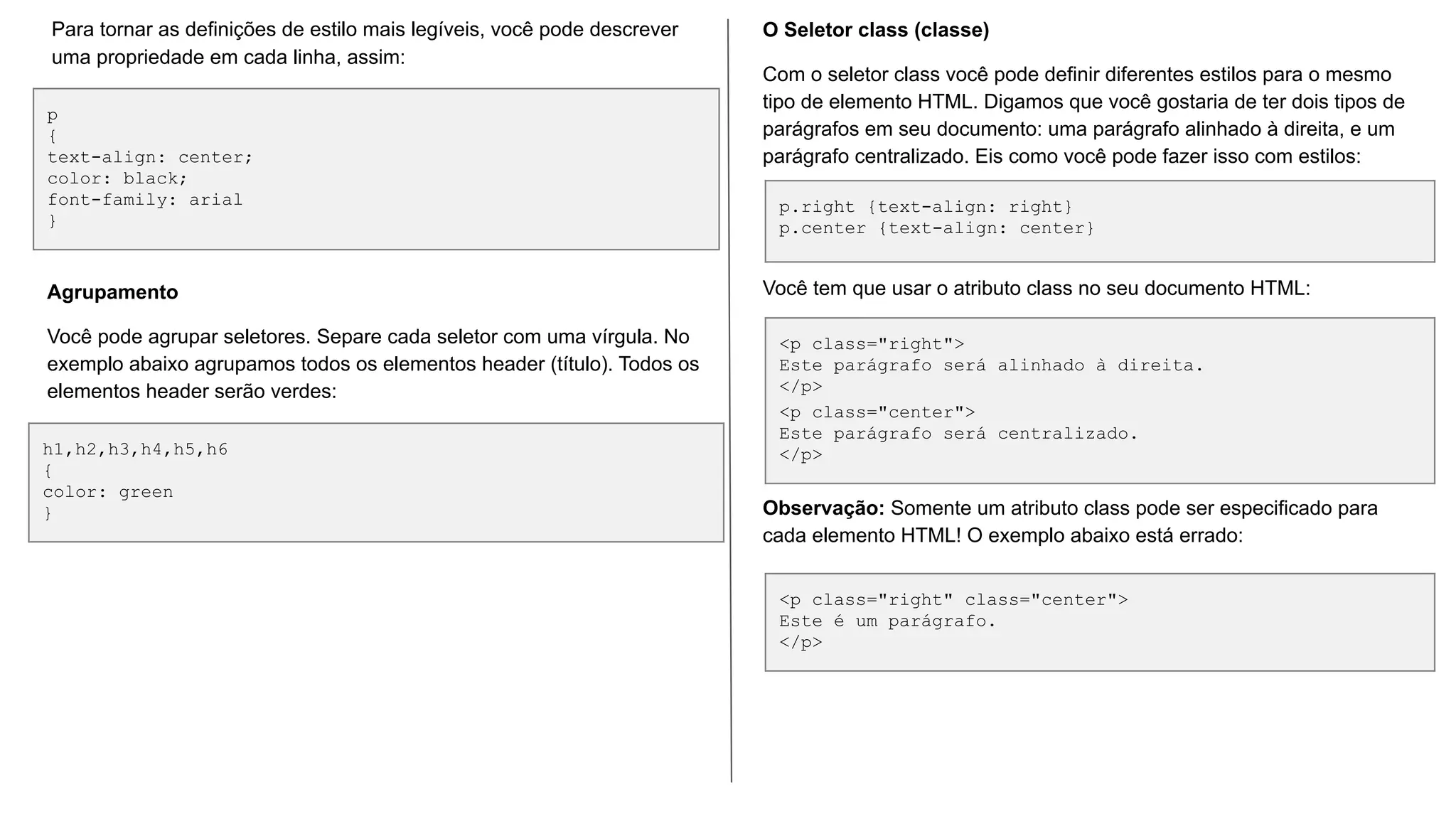 p
{
text-align: center;
color: black;
font-family: arial
}
Para tornar as definições de estilo mais legíveis, você pode descrever
uma propriedade em cada linha, assim:
h1,h2,h3,h4,h5,h6
{
color: green
}
Agrupamento
Você pode agrupar seletores. Separe cada seletor com uma vírgula. No
exemplo abaixo agrupamos todos os elementos header (título). Todos os
elementos header serão verdes:
p.right {text-align: right}
p.center {text-align: center}
<p class="right">
Este parágrafo será alinhado à direita.
</p>
<p class="center">
Este parágrafo será centralizado.
</p>
<p class="right" class="center">
Este é um parágrafo.
</p>
O Seletor class (classe)
Com o seletor class você pode definir diferentes estilos para o mesmo
tipo de elemento HTML. Digamos que você gostaria de ter dois tipos de
parágrafos em seu documento: uma parágrafo alinhado à direita, e um
parágrafo centralizado. Eis como você pode fazer isso com estilos:
Você tem que usar o atributo class no seu documento HTML:
Observação: Somente um atributo class pode ser especificado para
cada elemento HTML! O exemplo abaixo está errado:
 