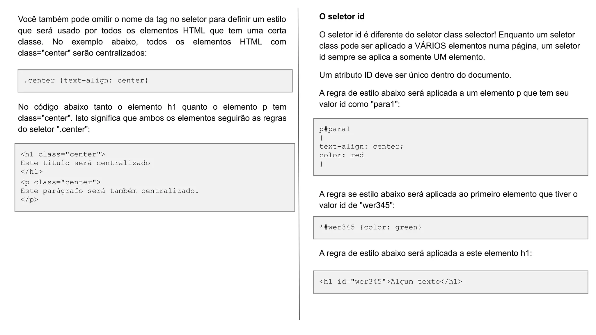 .center {text-align: center}
<h1 class="center">
Este título será centralizado
</h1>
<p class="center">
Este parágrafo será também centralizado.
</p>
Você também pode omitir o nome da tag no seletor para definir um estilo
que será usado por todos os elementos HTML que tem uma certa
classe. No exemplo abaixo, todos os elementos HTML com
class="center" serão centralizados:
No código abaixo tanto o elemento h1 quanto o elemento p tem
class="center". Isto significa que ambos os elementos seguirão as regras
do seletor ".center": p#para1
{
text-align: center;
color: red
}
*#wer345 {color: green}
O seletor id
O seletor id é diferente do seletor class selector! Enquanto um seletor
class pode ser aplicado a VÁRIOS elementos numa página, um seletor
id sempre se aplica a somente UM elemento.
Um atributo ID deve ser único dentro do documento.
A regra de estilo abaixo será aplicada a um elemento p que tem seu
valor id como "para1":
A regra se estilo abaixo será aplicada ao primeiro elemento que tiver o
valor id de "wer345":
<h1 id="wer345">Algum texto</h1>
A regra de estilo abaixo será aplicada a este elemento h1:
 