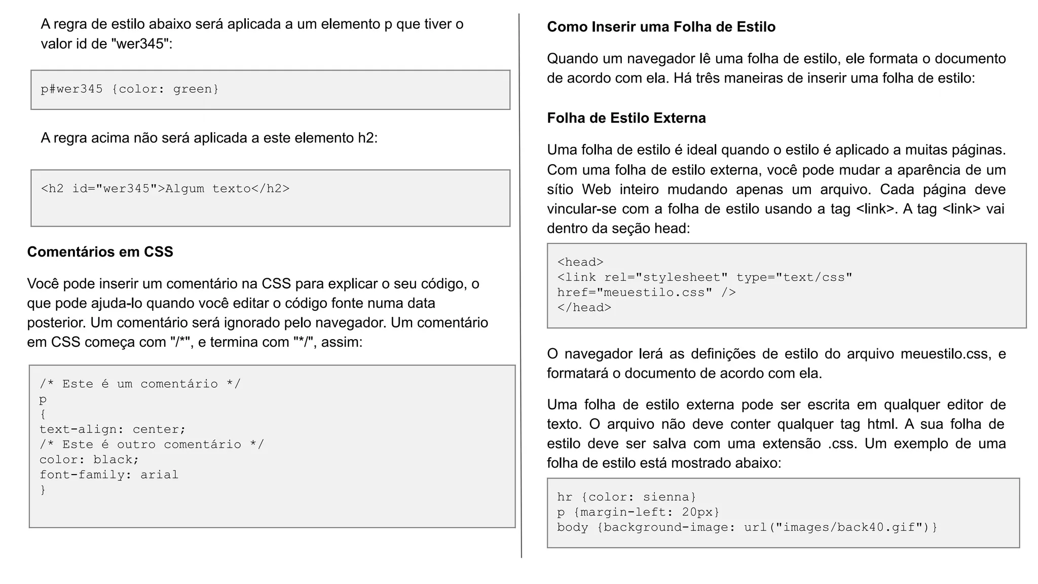 p#wer345 {color: green}
<h2 id="wer345">Algum texto</h2>
A regra de estilo abaixo será aplicada a um elemento p que tiver o
valor id de "wer345":
A regra acima não será aplicada a este elemento h2:
/* Este é um comentário */
p
{
text-align: center;
/* Este é outro comentário */
color: black;
font-family: arial
}
Comentários em CSS
Você pode inserir um comentário na CSS para explicar o seu código, o
que pode ajuda-lo quando você editar o código fonte numa data
posterior. Um comentário será ignorado pelo navegador. Um comentário
em CSS começa com "/*", e termina com "*/", assim:
<head>
<link rel="stylesheet" type="text/css"
href="meuestilo.css" />
</head>
hr {color: sienna}
p {margin-left: 20px}
body {background-image: url("images/back40.gif")}
Como Inserir uma Folha de Estilo
Quando um navegador lê uma folha de estilo, ele formata o documento
de acordo com ela. Há três maneiras de inserir uma folha de estilo:
Folha de Estilo Externa
Uma folha de estilo é ideal quando o estilo é aplicado a muitas páginas.
Com uma folha de estilo externa, você pode mudar a aparência de um
sítio Web inteiro mudando apenas um arquivo. Cada página deve
vincular-se com a folha de estilo usando a tag <link>. A tag <link> vai
dentro da seção head:
O navegador lerá as definições de estilo do arquivo meuestilo.css, e
formatará o documento de acordo com ela.
Uma folha de estilo externa pode ser escrita em qualquer editor de
texto. O arquivo não deve conter qualquer tag html. A sua folha de
estilo deve ser salva com uma extensão .css. Um exemplo de uma
folha de estilo está mostrado abaixo:
 