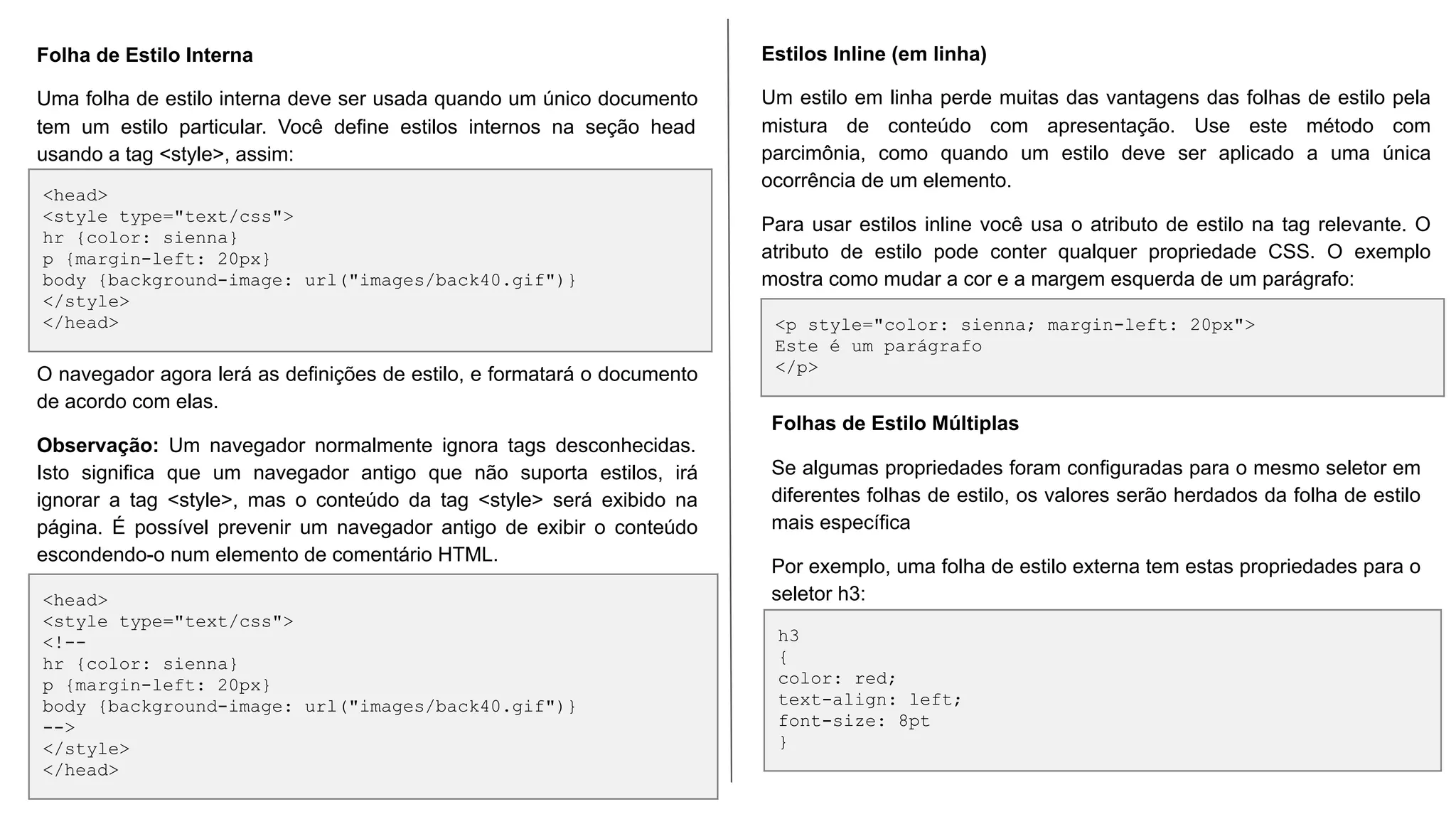 <head>
<style type="text/css">
hr {color: sienna}
p {margin-left: 20px}
body {background-image: url("images/back40.gif")}
</style>
</head>
<head>
<style type="text/css">
<!--
hr {color: sienna}
p {margin-left: 20px}
body {background-image: url("images/back40.gif")}
-->
</style>
</head>
Folha de Estilo Interna
Uma folha de estilo interna deve ser usada quando um único documento
tem um estilo particular. Você define estilos internos na seção head
usando a tag <style>, assim:
O navegador agora lerá as definições de estilo, e formatará o documento
de acordo com elas.
Observação: Um navegador normalmente ignora tags desconhecidas.
Isto significa que um navegador antigo que não suporta estilos, irá
ignorar a tag <style>, mas o conteúdo da tag <style> será exibido na
página. É possível prevenir um navegador antigo de exibir o conteúdo
escondendo-o num elemento de comentário HTML.
<p style="color: sienna; margin-left: 20px">
Este é um parágrafo
</p>
Estilos Inline (em linha)
Um estilo em linha perde muitas das vantagens das folhas de estilo pela
mistura de conteúdo com apresentação. Use este método com
parcimônia, como quando um estilo deve ser aplicado a uma única
ocorrência de um elemento.
Para usar estilos inline você usa o atributo de estilo na tag relevante. O
atributo de estilo pode conter qualquer propriedade CSS. O exemplo
mostra como mudar a cor e a margem esquerda de um parágrafo:
h3
{
color: red;
text-align: left;
font-size: 8pt
}
Folhas de Estilo Múltiplas
Se algumas propriedades foram configuradas para o mesmo seletor em
diferentes folhas de estilo, os valores serão herdados da folha de estilo
mais específica
Por exemplo, uma folha de estilo externa tem estas propriedades para o
seletor h3:
 