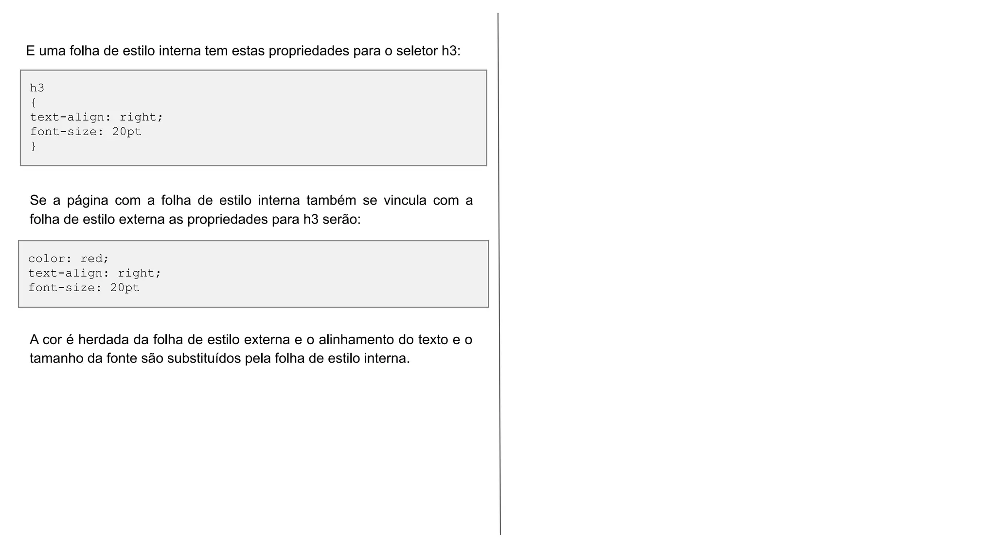 h3
{
text-align: right;
font-size: 20pt
}
E uma folha de estilo interna tem estas propriedades para o seletor h3:
color: red;
text-align: right;
font-size: 20pt
Se a página com a folha de estilo interna também se vincula com a
folha de estilo externa as propriedades para h3 serão:
A cor é herdada da folha de estilo externa e o alinhamento do texto e o
tamanho da fonte são substituídos pela folha de estilo interna.
 