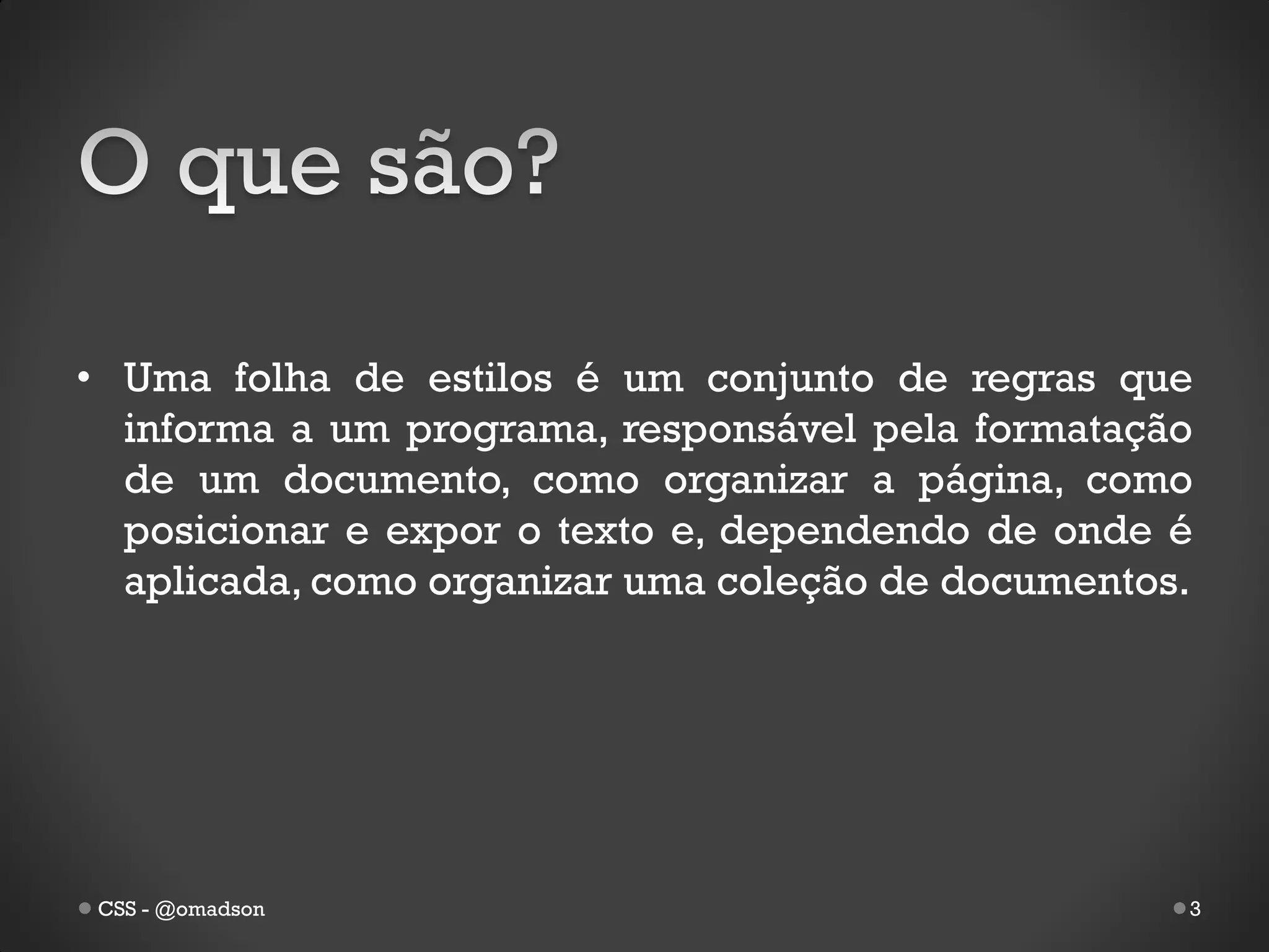 • Uma folha de estilos é um conjunto de regras que
  informa a um programa, responsável pela formatação
  de um documento, como organizar a página, como
  posicionar e expor o texto e, dependendo de onde é
  aplicada, como organizar uma coleção de documentos.




 CSS - @omadson                                     3
 