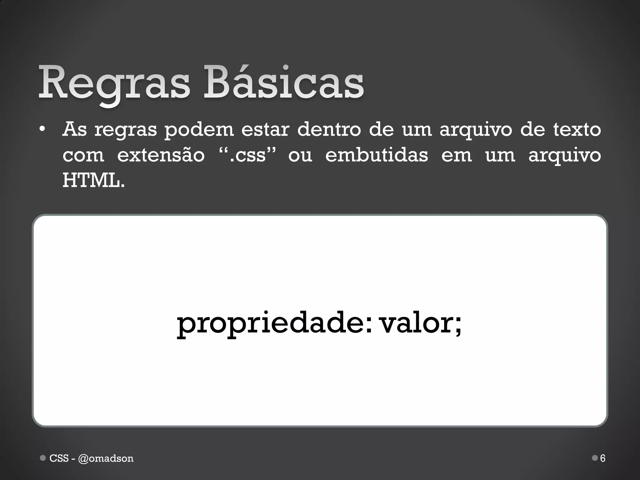 • As regras podem estar dentro de um arquivo de texto
  com extensão “.css” ou embutidas em um arquivo
  HTML.




                  propriedade: valor;



 CSS - @omadson                                     6
 