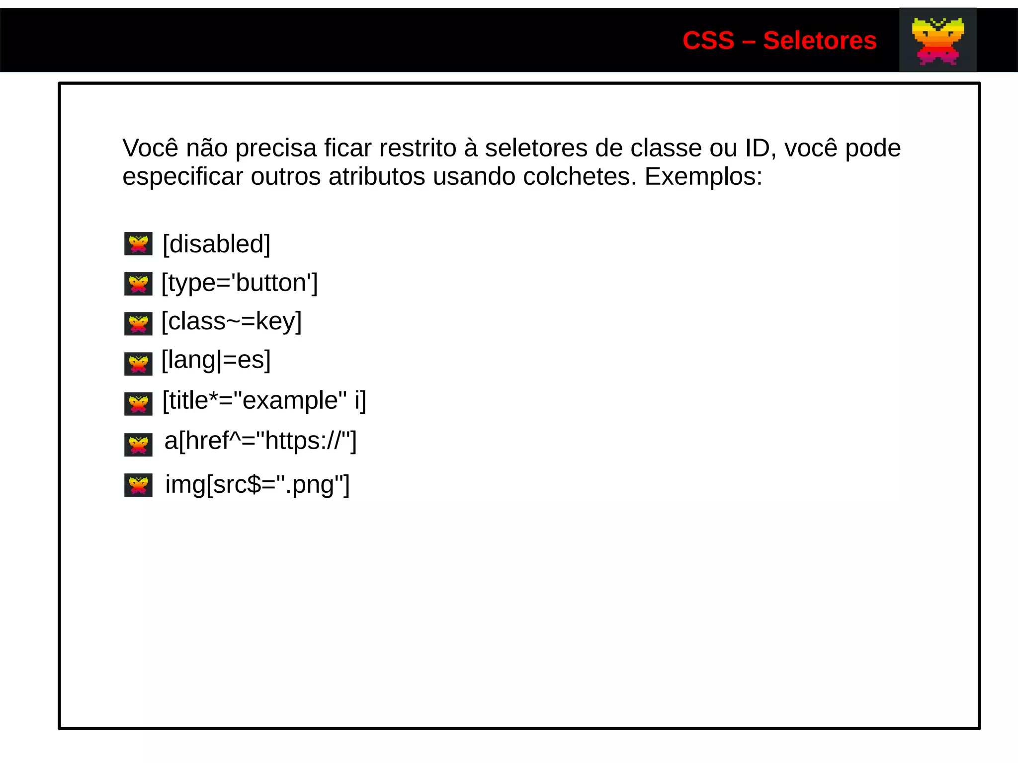 CSS – Seletores
Você não precisa ficar restrito à seletores de classe ou ID, você pode
especificar outros atributos usando colchetes. Exemplos:
[disabled]
[type='button']
[class~=key]
[lang|=es]
[title*="example" i]
a[href^="https://"]
img[src$=".png"]
 