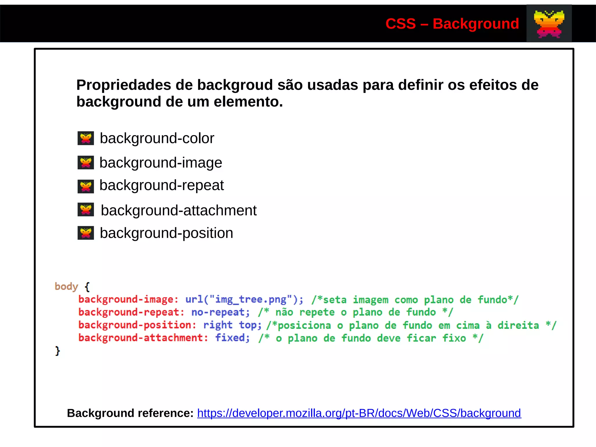 CSS – Background
Propriedades de backgroud são usadas para definir os efeitos de
background de um elemento.
background-color
background-image
background-repeat
background-attachment
background-position
Background reference: https://developer.mozilla.org/pt-BR/docs/Web/CSS/background
 