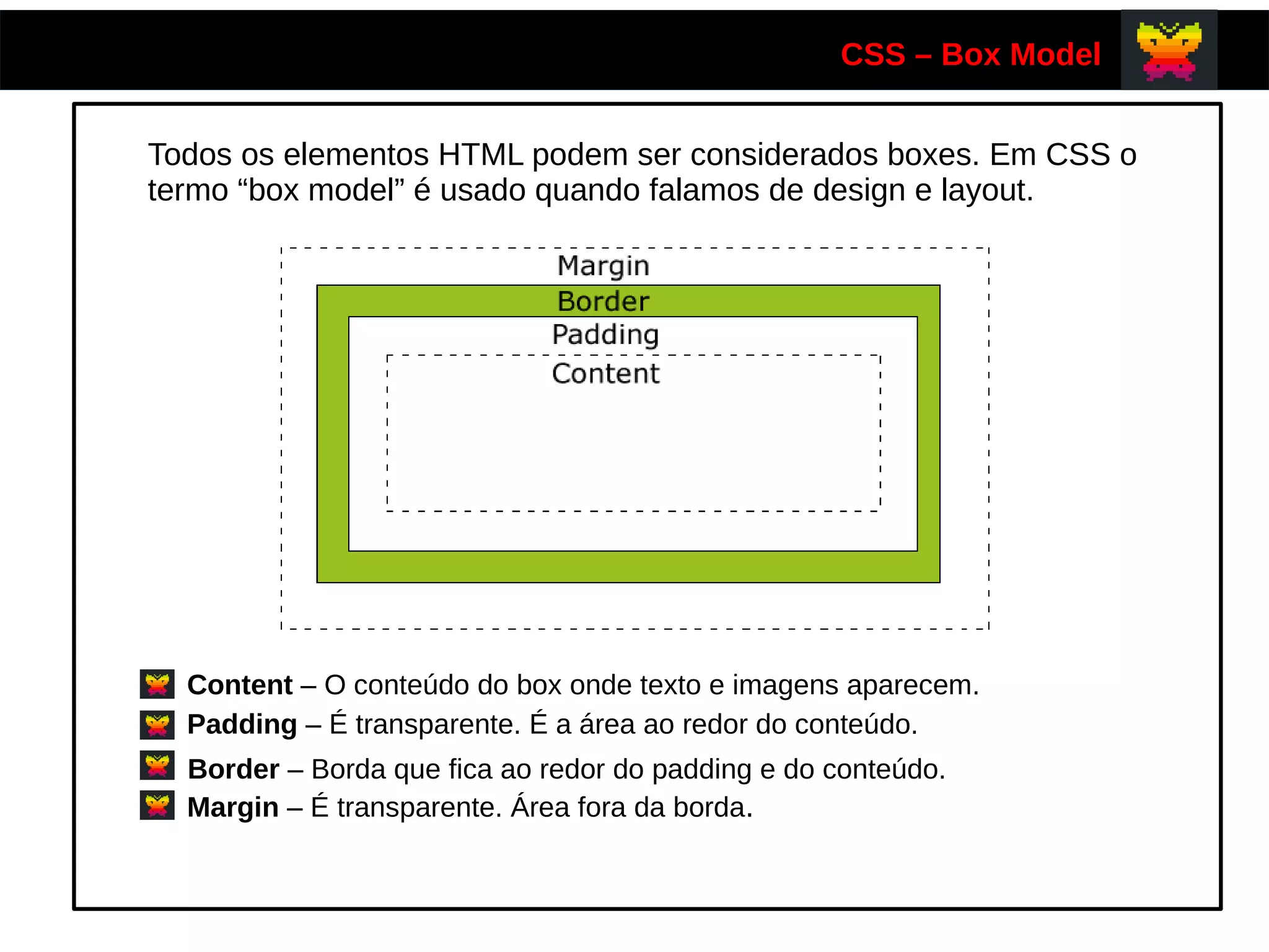 CSS – Box Model
Todos os elementos HTML podem ser considerados boxes. Em CSS o
termo “box model” é usado quando falamos de design e layout.
Content – O conteúdo do box onde texto e imagens aparecem.
Padding – É transparente. É a área ao redor do conteúdo.
Border – Borda que fica ao redor do padding e do conteúdo.
Margin – É transparente. Área fora da borda.
 