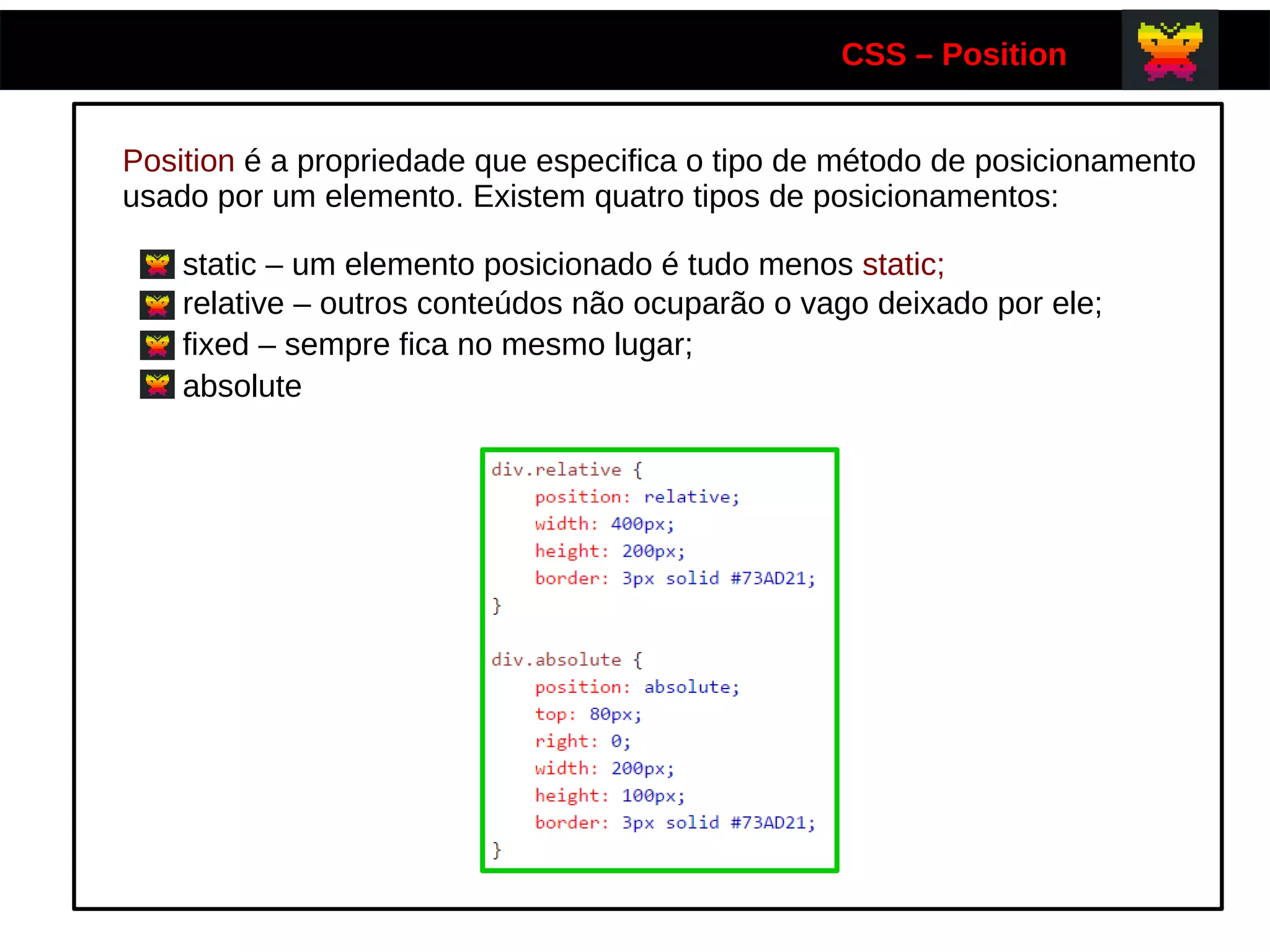 CSS – Position
Position é a propriedade que especifica o tipo de método de posicionamento
usado por um elemento. Existem quatro tipos de posicionamentos:
static – um elemento posicionado é tudo menos static;
relative – outros conteúdos não ocuparão o vago deixado por ele;
fixed – sempre fica no mesmo lugar;
absolute
 