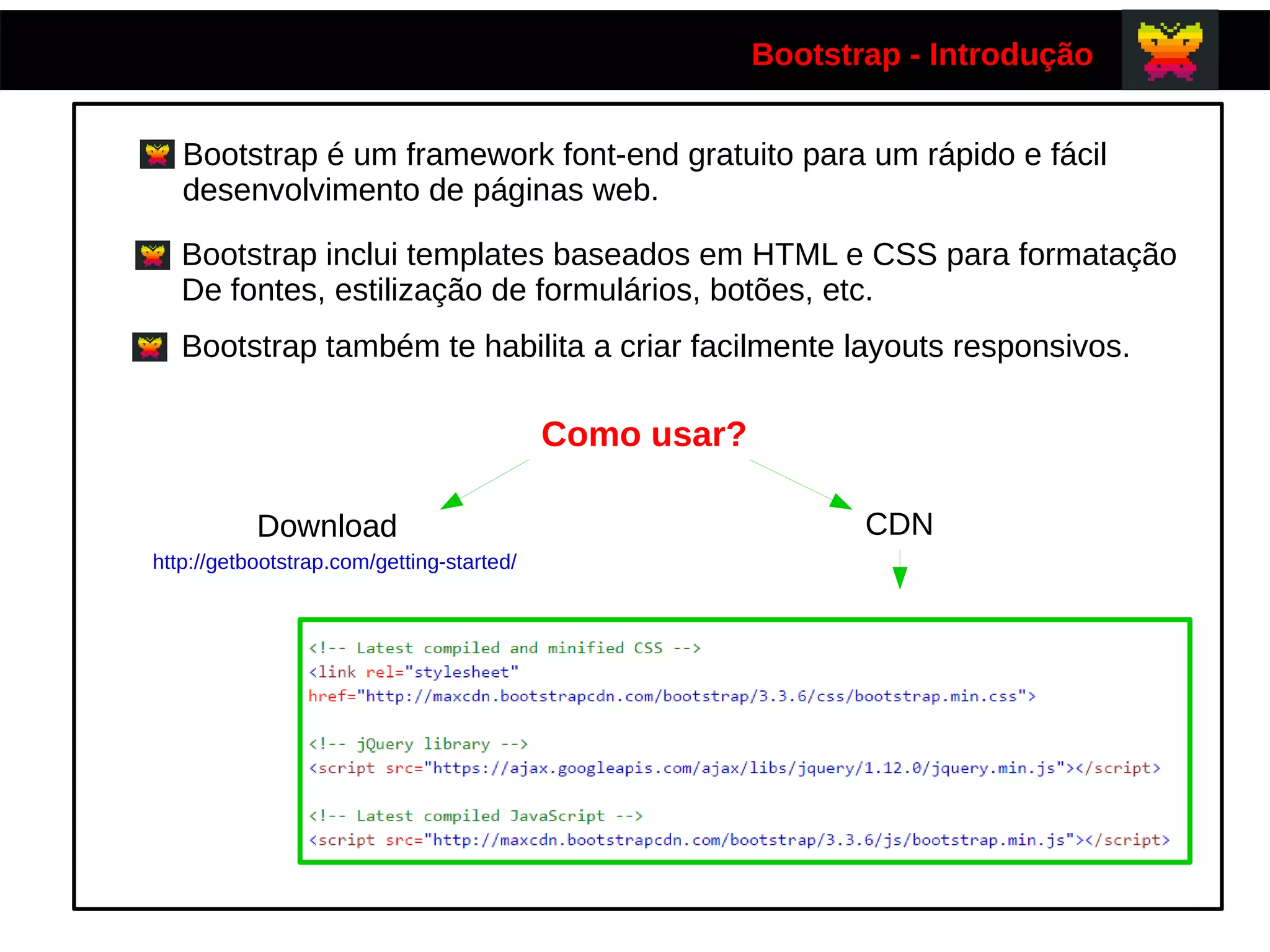 Bootstrap - Introdução
Bootstrap é um framework font-end gratuito para um rápido e fácil
desenvolvimento de páginas web.
Bootstrap inclui templates baseados em HTML e CSS para formatação
De fontes, estilização de formulários, botões, etc.
Bootstrap também te habilita a criar facilmente layouts responsivos.
Como usar?
Download CDN
http://getbootstrap.com/getting-started/
 