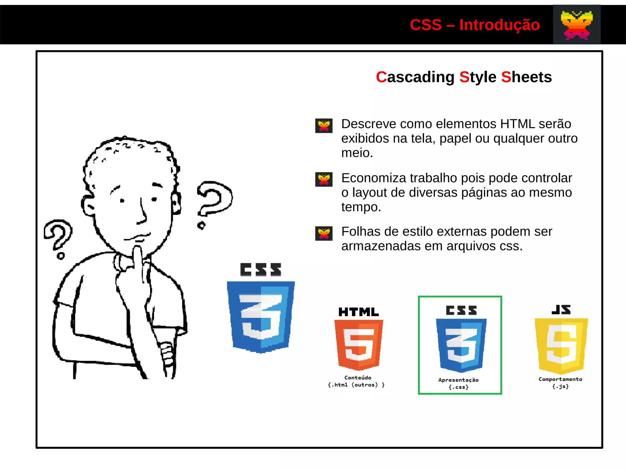 CSS – Introdução
Cascading Style Sheets
Descreve como elementos HTML serão
exibidos na tela, papel ou qualquer outro
meio.
Economiza trabalho pois pode controlar
o layout de diversas páginas ao mesmo
tempo.
Folhas de estilo externas podem ser
armazenadas em arquivos css.
 