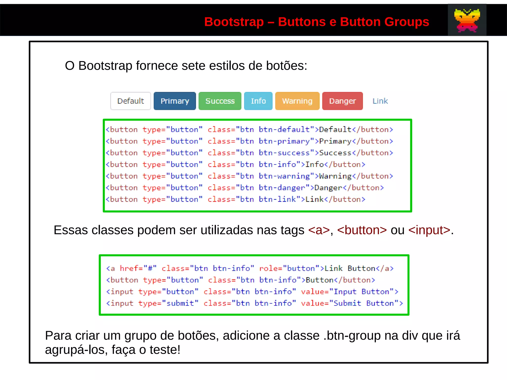 Bootstrap – Buttons e Button Groups
O Bootstrap fornece sete estilos de botões:
Essas classes podem ser utilizadas nas tags <a>, <button> ou <input>.
Para criar um grupo de botões, adicione a classe .btn-group na div que irá
agrupá-los, faça o teste!
 