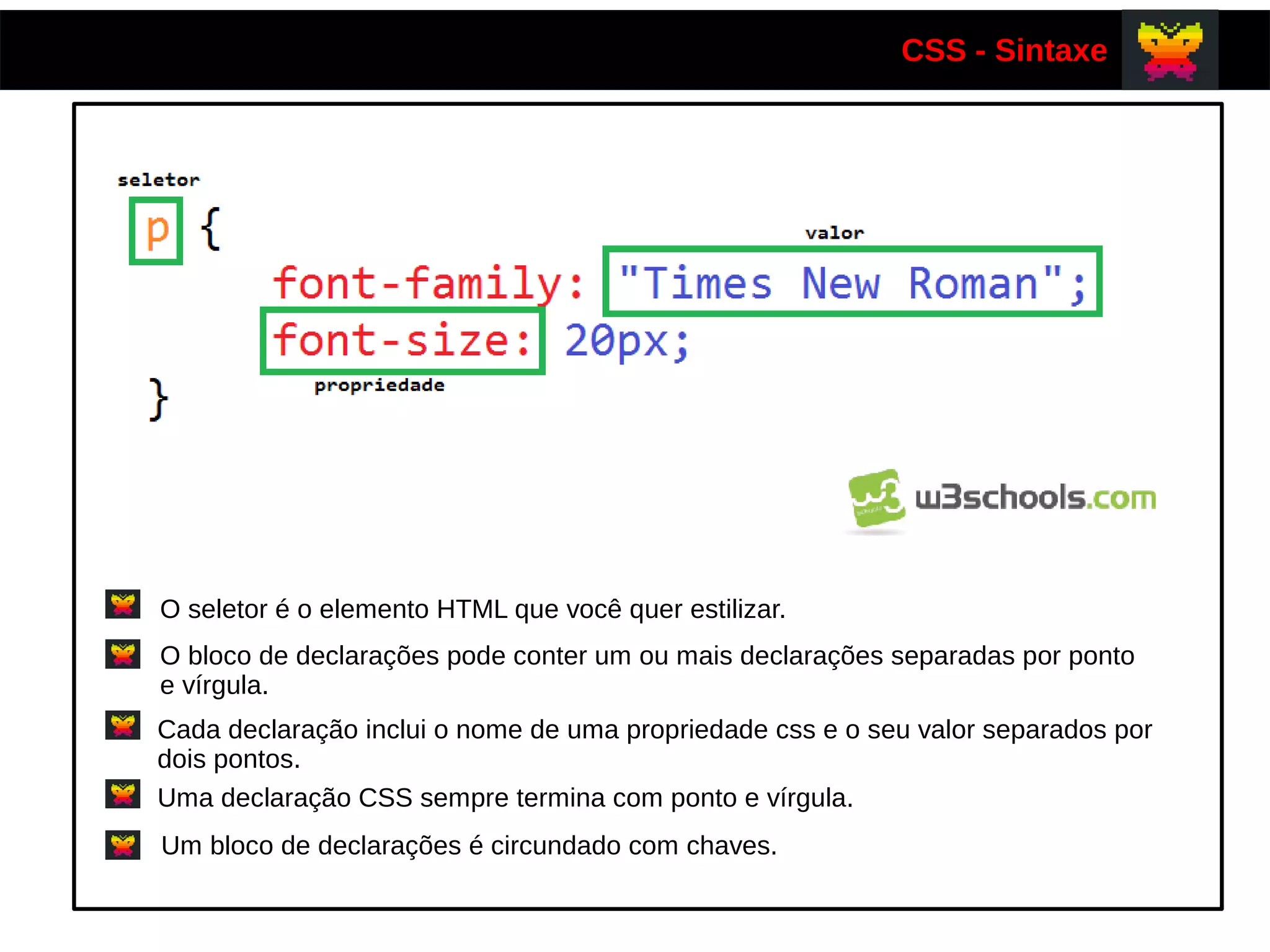 CSS - Sintaxe
O seletor é o elemento HTML que você quer estilizar.
O bloco de declarações pode conter um ou mais declarações separadas por ponto
e vírgula.
Cada declaração inclui o nome de uma propriedade css e o seu valor separados por
dois pontos.
Uma declaração CSS sempre termina com ponto e vírgula.
Um bloco de declarações é circundado com chaves.
 