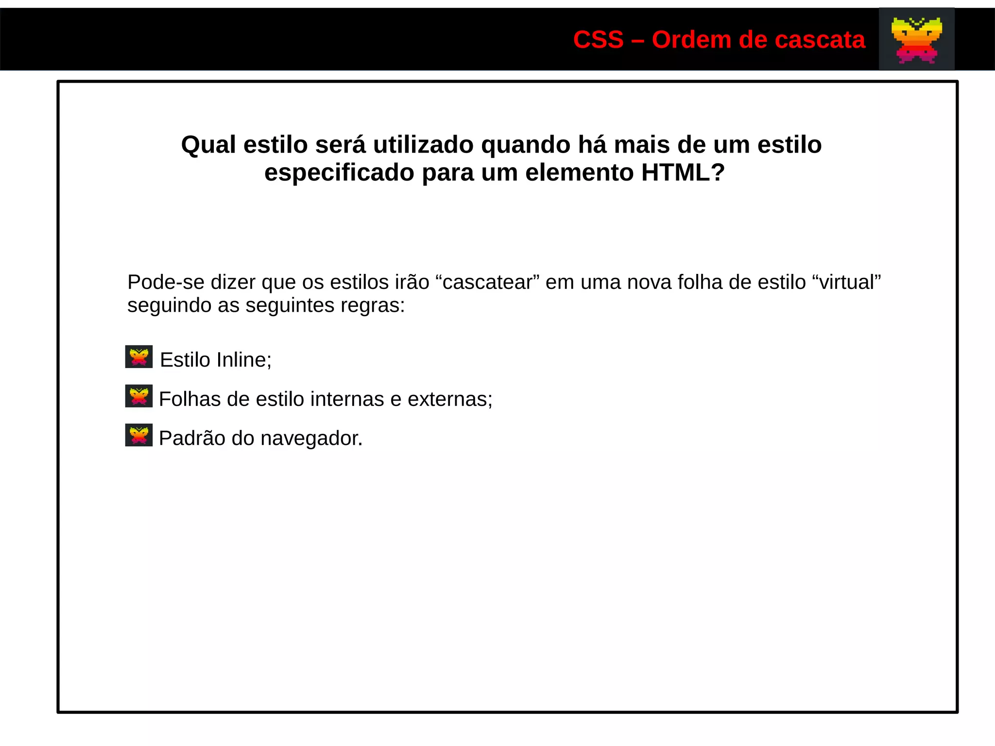 CSS – Ordem de cascata
Qual estilo será utilizado quando há mais de um estilo
especificado para um elemento HTML?
Pode-se dizer que os estilos irão “cascatear” em uma nova folha de estilo “virtual”
seguindo as seguintes regras:
Estilo Inline;
Folhas de estilo internas e externas;
Padrão do navegador.
 