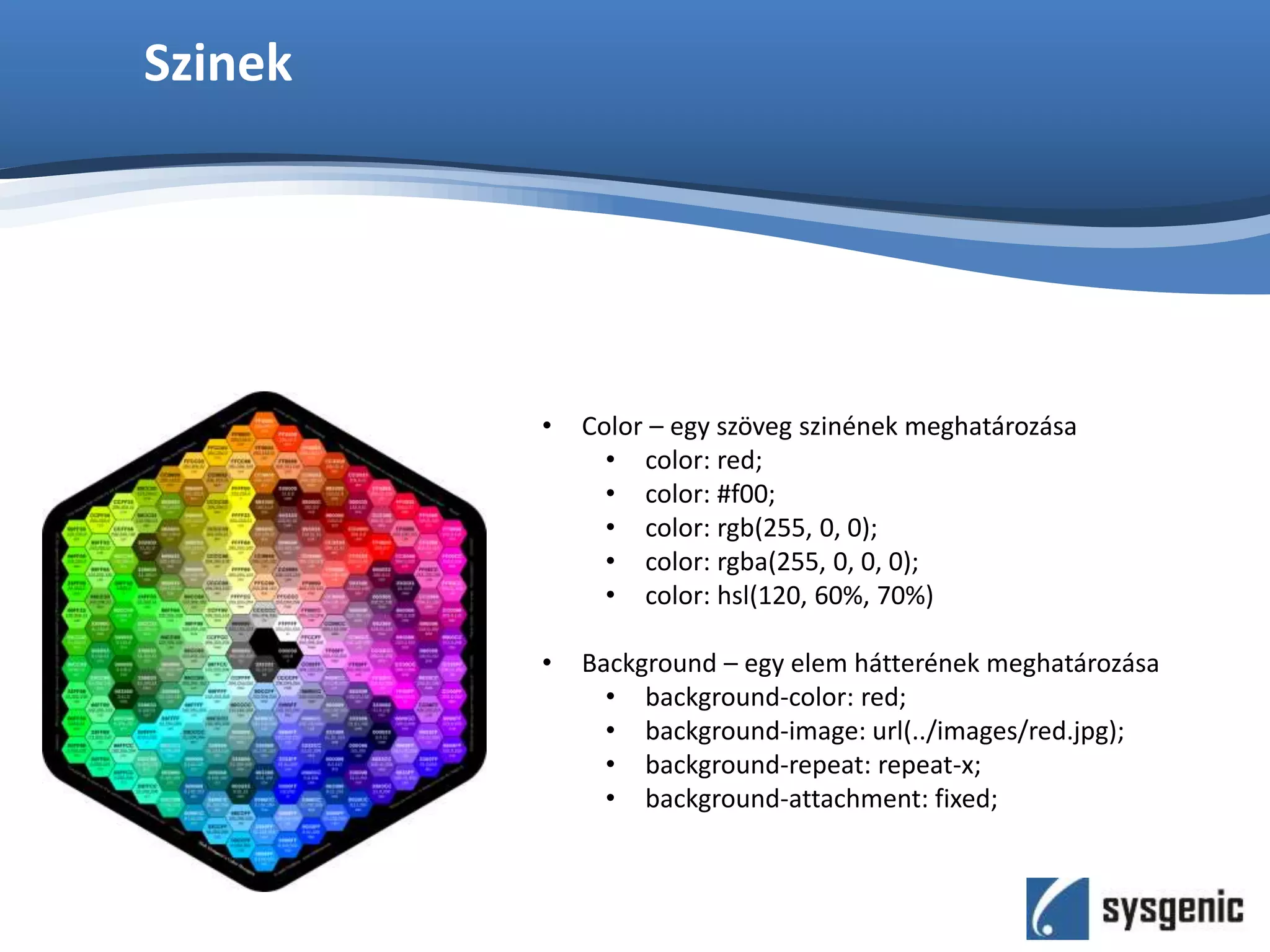Szinek
• Color – egy szöveg szinének meghatározása
• color: red;
• color: #f00;
• color: rgb(255, 0, 0);
• color: rgba(255, 0, 0, 0);
• color: hsl(120, 60%, 70%)
• Background – egy elem hátterének meghatározása
• background-color: red;
• background-image: url(../images/red.jpg);
• background-repeat: repeat-x;
• background-attachment: fixed;
 