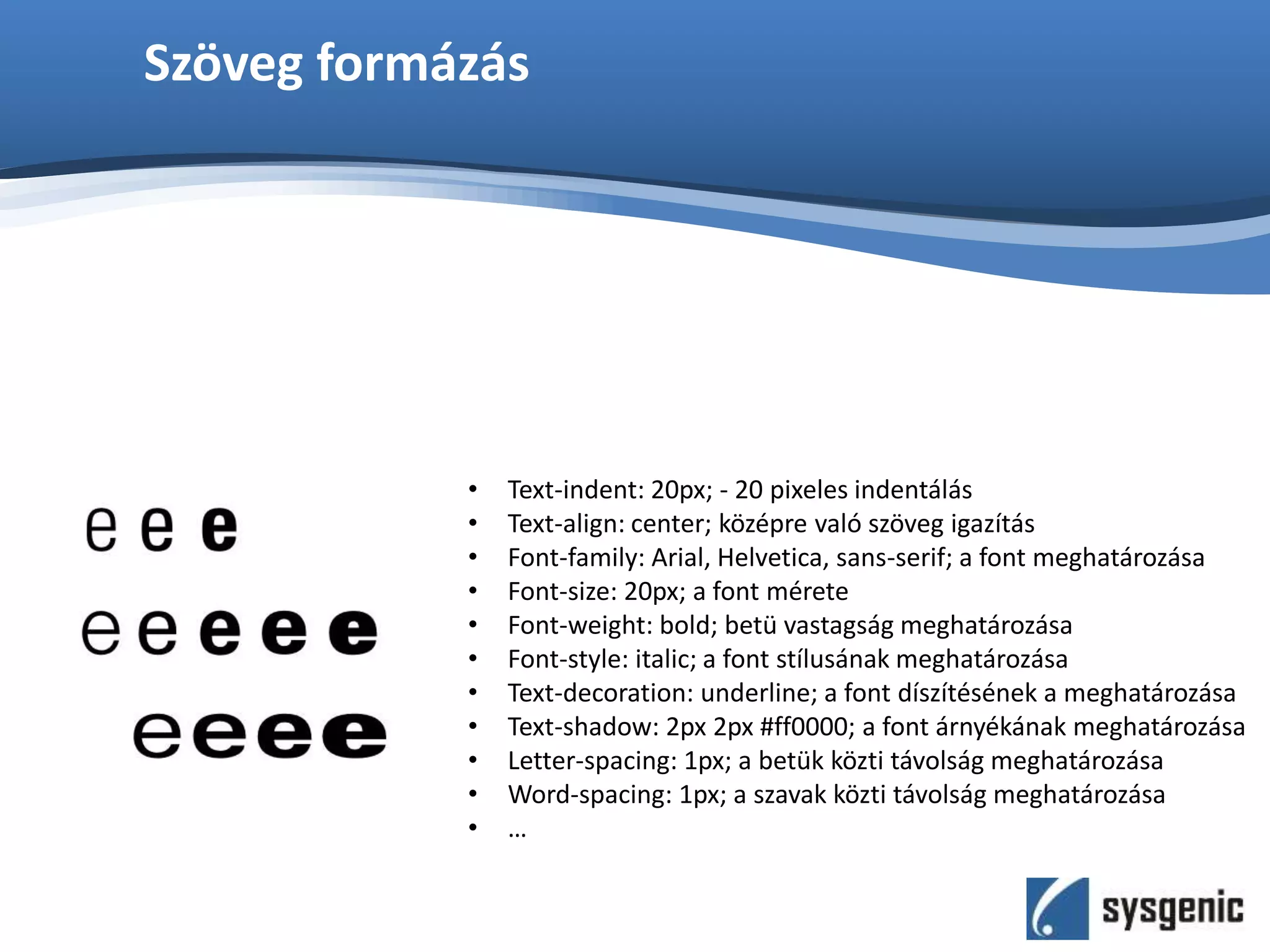 Szöveg formázás
• Text-indent: 20px; - 20 pixeles indentálás
• Text-align: center; középre való szöveg igazítás
• Font-family: Arial, Helvetica, sans-serif; a font meghatározása
• Font-size: 20px; a font mérete
• Font-weight: bold; betü vastagság meghatározása
• Font-style: italic; a font stílusának meghatározása
• Text-decoration: underline; a font díszítésének a meghatározása
• Text-shadow: 2px 2px #ff0000; a font árnyékának meghatározása
• Letter-spacing: 1px; a betük közti távolság meghatározása
• Word-spacing: 1px; a szavak közti távolság meghatározása
• …
 