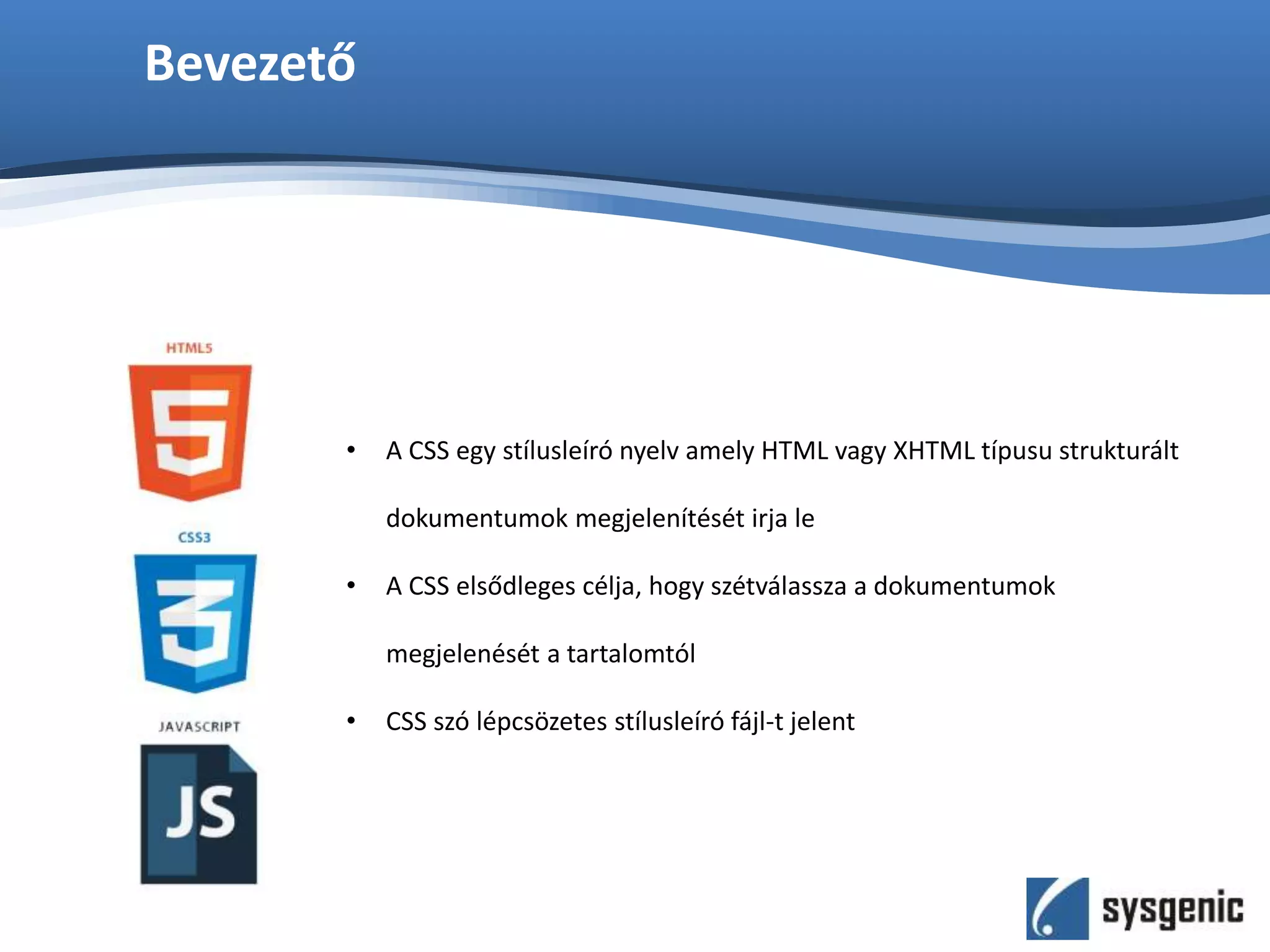 Bevezető
• A CSS egy stílusleíró nyelv amely HTML vagy XHTML típusu strukturált
dokumentumok megjelenítését irja le
• A CSS elsődleges célja, hogy szétválassza a dokumentumok
megjelenését a tartalomtól
• CSS szó lépcsözetes stílusleíró fájl-t jelent
 