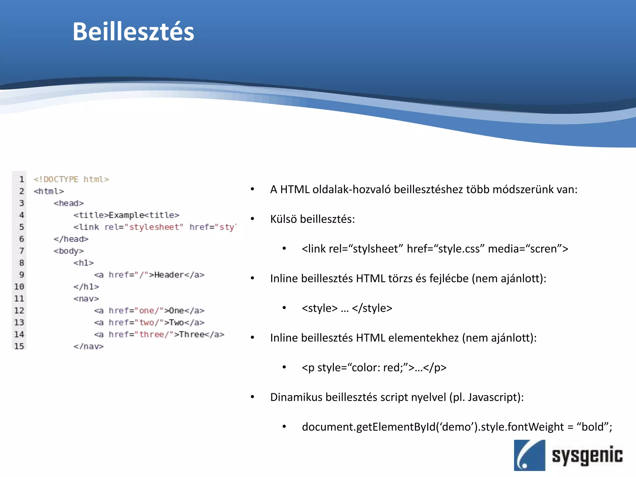Beillesztés
• A HTML oldalak-hozvaló beillesztéshez több módszerünk van:
• Külsö beillesztés:
• <link rel=“stylsheet” href=“style.css” media=“scren”>
• Inline beillesztés HTML törzs és fejlécbe (nem ajánlott):
• <style> … </style>
• Inline beillesztés HTML elementekhez (nem ajánlott):
• <p style=“color: red;”>…</p>
• Dinamikus beillesztés script nyelvel (pl. Javascript):
• document.getElementById(‘demo’).style.fontWeight = “bold”;
 