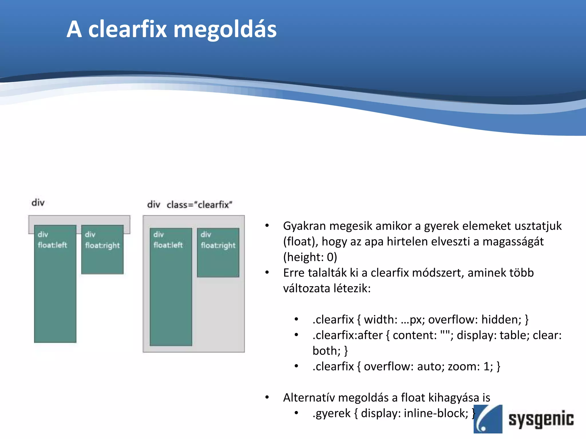 A clearfix megoldás
• Gyakran megesik amikor a gyerek elemeket usztatjuk
(float), hogy az apa hirtelen elveszti a magasságát
(height: 0)
• Erre talalták ki a clearfix módszert, aminek több
változata létezik:
• .clearfix { width: …px; overflow: hidden; }
• .clearfix:after { content: ""; display: table; clear:
both; }
• .clearfix { overflow: auto; zoom: 1; }
• Alternatív megoldás a float kihagyása is
• .gyerek { display: inline-block; }
 