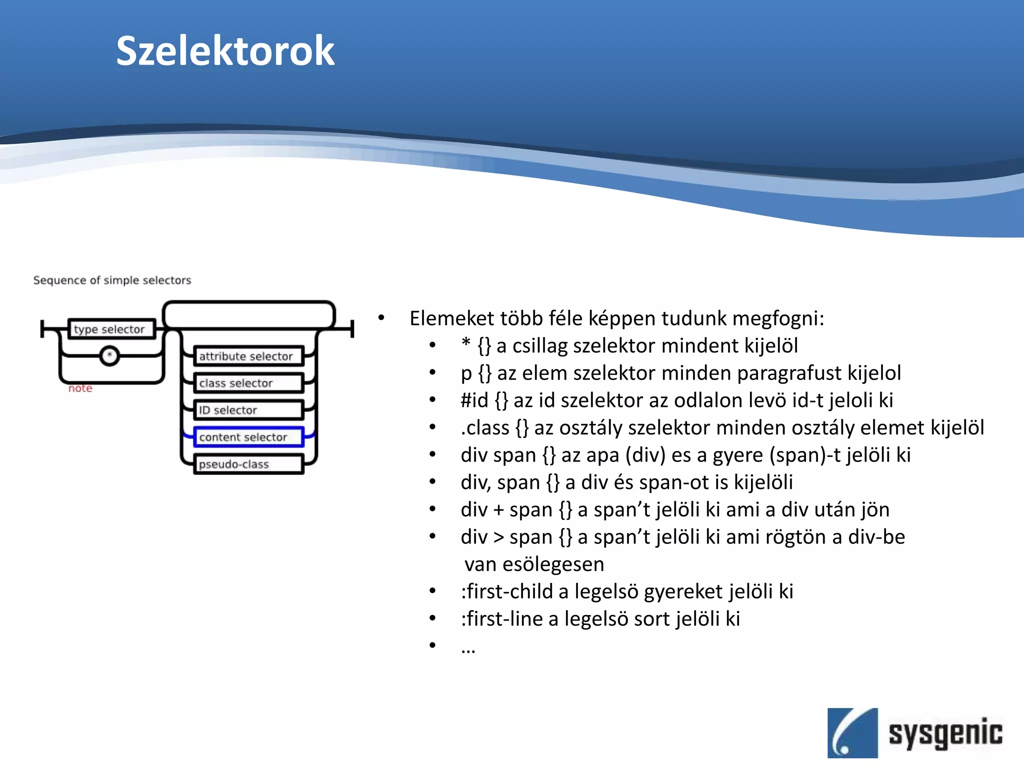 Szelektorok
• Elemeket több féle képpen tudunk megfogni:
• * {} a csillag szelektor mindent kijelöl
• p {} az elem szelektor minden paragrafust kijelol
• #id {} az id szelektor az odlalon levö id-t jeloli ki
• .class {} az osztály szelektor minden osztály elemet kijelöl
• div span {} az apa (div) es a gyere (span)-t jelöli ki
• div, span {} a div és span-ot is kijelöli
• div + span {} a span’t jelöli ki ami a div után jön
• div > span {} a span’t jelöli ki ami rögtön a div-be
van esölegesen
• :first-child a legelsö gyereket jelöli ki
• :first-line a legelsö sort jelöli ki
• …
 