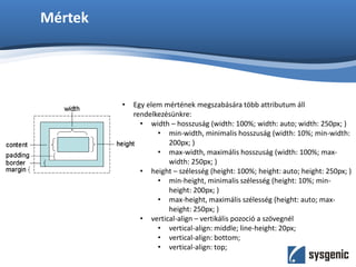 Mértek
• Egy elem mértének megszabására több attributum áll
rendelkezésünkre:
• width – hosszuság (width: 100%; width: auto; width: 250px; )
• min-width, minimalis hosszuság (width: 10%; min-width:
200px; )
• max-width, maximális hosszuság (width: 100%; max-
width: 250px; )
• height – szélesség (height: 100%; height: auto; height: 250px; )
• min-height, minimalis szélesség (height: 10%; min-
height: 200px; )
• max-height, maximális szélesség (height: auto; max-
height: 250px; )
• vertical-align – vertikális pozoció a szövegnél
• vertical-align: middle; line-height: 20px;
• vertical-align: bottom;
• vertical-align: top;
 