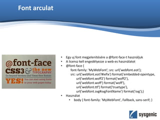 Font arculat
• Egy uj font megjelenítésére a @font-face-t használjuk
• A licensz kell engedélyezze a web-es használatot
• @font-face {
font-family: 'MyWebFont'; src: url('webfont.eot');
src: url('webfont.eot?#iefix') format('embedded-opentype,
url('webfont.woff2') format('woff2'),
url('webfont.woff') format('woff'),
url('webfont.ttf') format('truetype'),
url('webfont.svg#svgFontName') format('svg');}
• Használat
• body { font-family: 'MyWebFont', Fallback, sans-serif; }
 