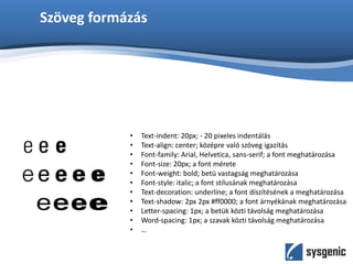 Szöveg formázás
• Text-indent: 20px; - 20 pixeles indentálás
• Text-align: center; középre való szöveg igazítás
• Font-family: Arial, Helvetica, sans-serif; a font meghatározása
• Font-size: 20px; a font mérete
• Font-weight: bold; betü vastagság meghatározása
• Font-style: italic; a font stílusának meghatározása
• Text-decoration: underline; a font díszítésének a meghatározása
• Text-shadow: 2px 2px #ff0000; a font árnyékának meghatározása
• Letter-spacing: 1px; a betük közti távolság meghatározása
• Word-spacing: 1px; a szavak közti távolság meghatározása
• …
 