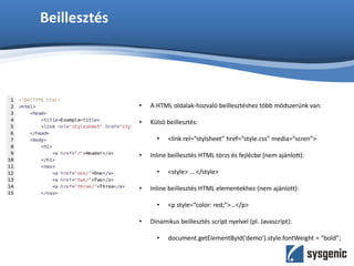 Beillesztés
• A HTML oldalak-hozvaló beillesztéshez több módszerünk van:
• Külsö beillesztés:
• <link rel=“stylsheet” href=“style.css” media=“scren”>
• Inline beillesztés HTML törzs és fejlécbe (nem ajánlott):
• <style> … </style>
• Inline beillesztés HTML elementekhez (nem ajánlott):
• <p style=“color: red;”>…</p>
• Dinamikus beillesztés script nyelvel (pl. Javascript):
• document.getElementById(‘demo’).style.fontWeight = “bold”;
 