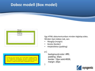 Doboz modell (Box model)
Egy HTML dokumentumban minden téglalap alaku.
Minden ilyen doboz-nak, van:
• Margója (margin)
• Kerete (border)
• Helykitöltése (padding)
p {
background-color: #ff0;
padding: 20px;
border: 10px solid #008;
margin: 20px
}
 